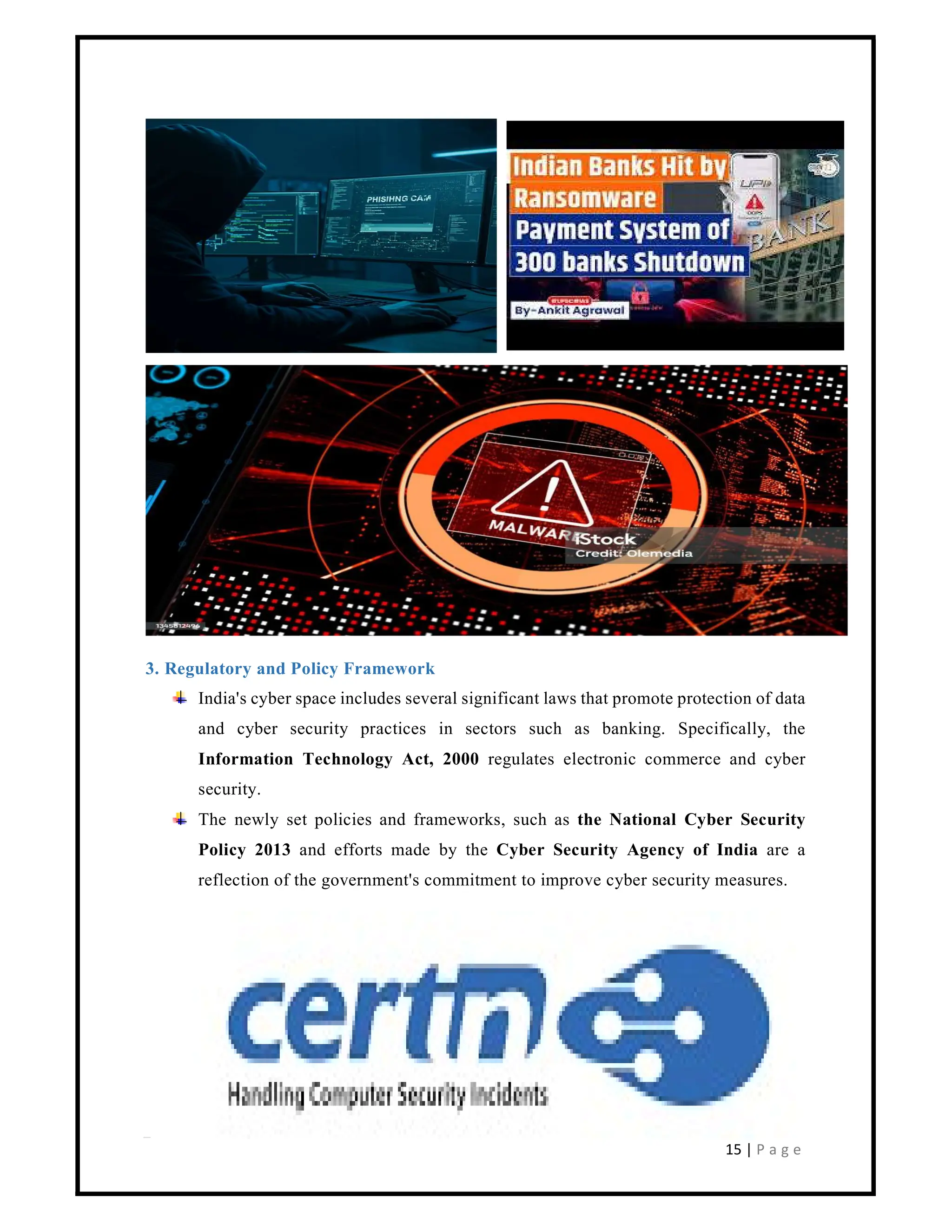 15 | P a g e
3. Regulatory and Policy Framework
India's cyber space includes several significant laws that promote protection of data
and cyber security practices in sectors such as banking. Specifically, the
Information Technology Act, 2000 regulates electronic commerce and cyber
security.
The newly set policies and frameworks, such as the National Cyber Security
Policy 2013 and efforts made by the Cyber Security Agency of India are a
reflection of the government's commitment to improve cyber security measures.
 