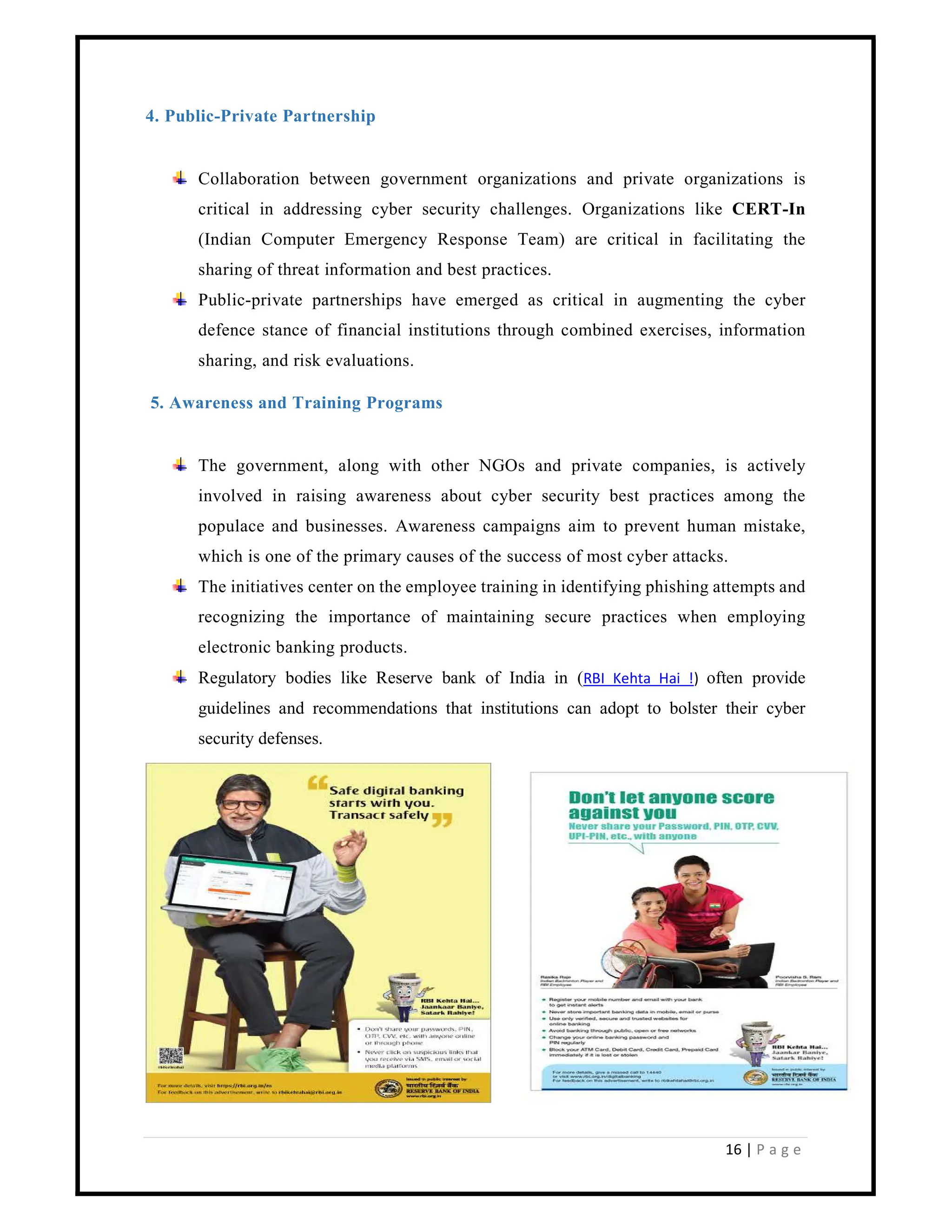16 | P a g e
4. Public-Private Partnership
Collaboration between government organizations and private organizations is
critical in addressing cyber security challenges. Organizations like CERT-In
(Indian Computer Emergency Response Team) are critical in facilitating the
sharing of threat information and best practices.
Public-private partnerships have emerged as critical in augmenting the cyber
defence stance of financial institutions through combined exercises, information
sharing, and risk evaluations.
5. Awareness and Training Programs
The government, along with other NGOs and private companies, is actively
involved in raising awareness about cyber security best practices among the
populace and businesses. Awareness campaigns aim to prevent human mistake,
which is one of the primary causes of the success of most cyber attacks.
The initiatives center on the employee training in identifying phishing attempts and
recognizing the importance of maintaining secure practices when employing
electronic banking products.
Regulatory bodies like Reserve bank of India in (RBI Kehta Hai !) often provide
guidelines and recommendations that institutions can adopt to bolster their cyber
security defenses.
 