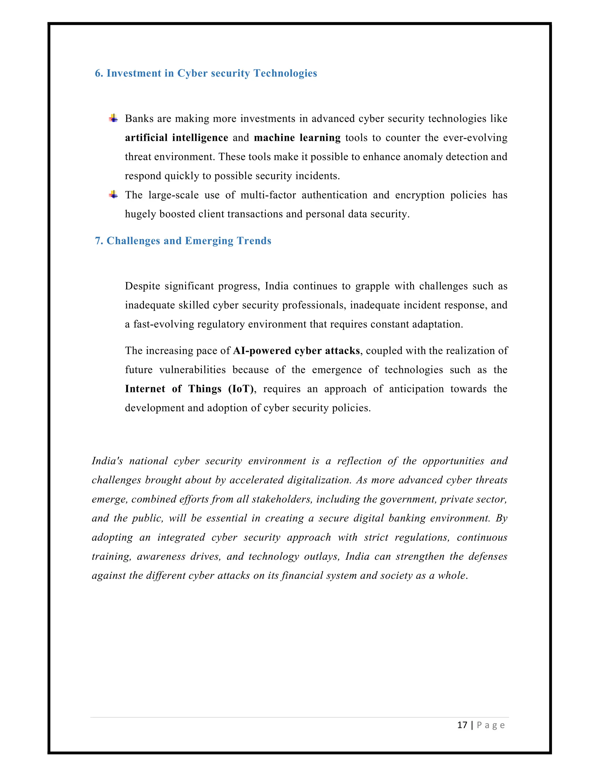 17 | P a g e
6. Investment in Cyber security Technologies
Banks are making more investments in advanced cyber security technologies like
artificial intelligence and machine learning tools to counter the ever-evolving
threat environment. These tools make it possible to enhance anomaly detection and
respond quickly to possible security incidents.
The large-scale use of multi-factor authentication and encryption policies has
hugely boosted client transactions and personal data security.
7. Challenges and Emerging Trends
Despite significant progress, India continues to grapple with challenges such as
inadequate skilled cyber security professionals, inadequate incident response, and
a fast-evolving regulatory environment that requires constant adaptation.
The increasing pace of AI-powered cyber attacks, coupled with the realization of
future vulnerabilities because of the emergence of technologies such as the
Internet of Things (IoT), requires an approach of anticipation towards the
development and adoption of cyber security policies.
India's national cyber security environment is a reflection of the opportunities and
challenges brought about by accelerated digitalization. As more advanced cyber threats
emerge, combined efforts from all stakeholders, including the government, private sector,
and the public, will be essential in creating a secure digital banking environment. By
adopting an integrated cyber security approach with strict regulations, continuous
training, awareness drives, and technology outlays, India can strengthen the defenses
against the different cyber attacks on its financial system and society as a whole.
 