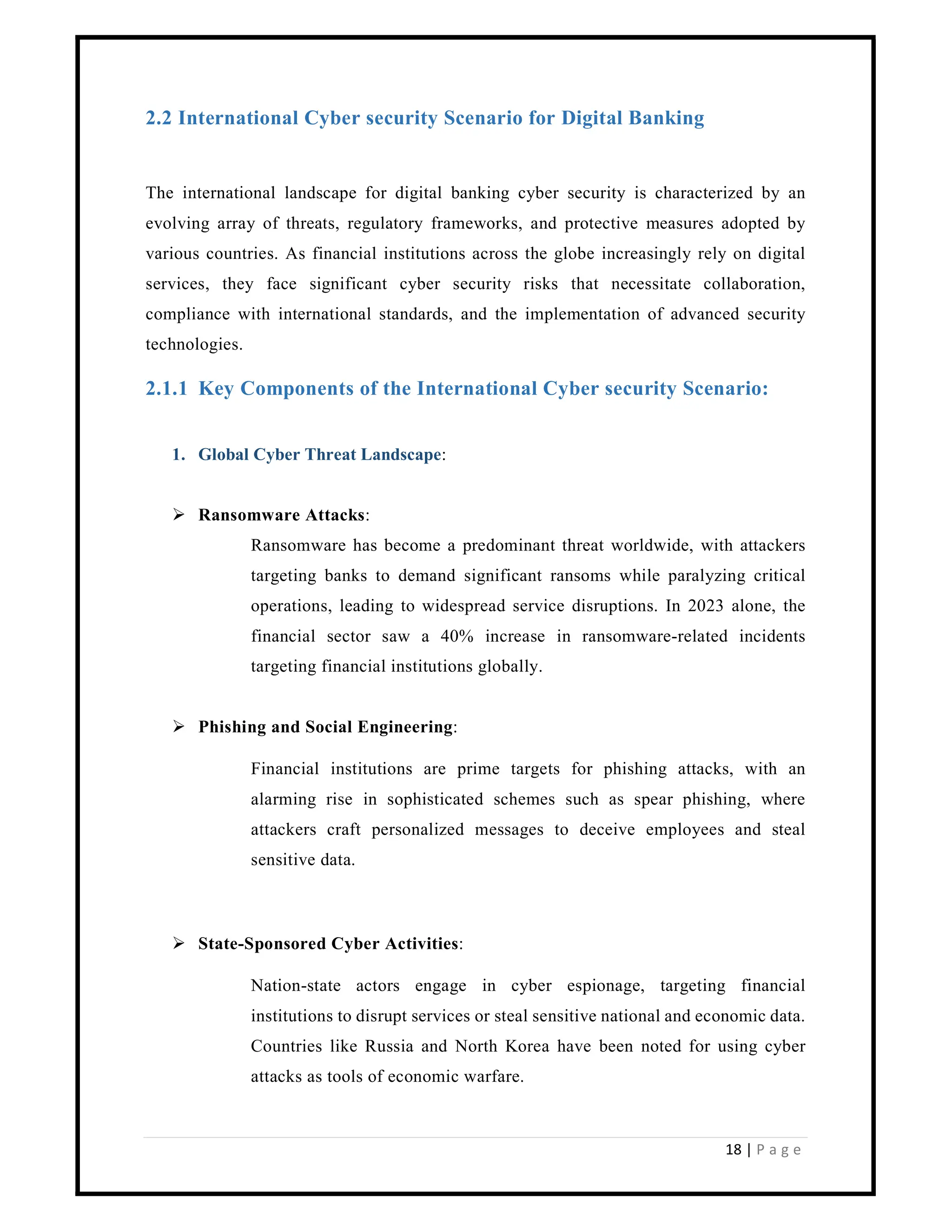 18 | P a g e
2.2 International Cyber security Scenario for Digital Banking
The international landscape for digital banking cyber security is characterized by an
evolving array of threats, regulatory frameworks, and protective measures adopted by
various countries. As financial institutions across the globe increasingly rely on digital
services, they face significant cyber security risks that necessitate collaboration,
compliance with international standards, and the implementation of advanced security
technologies.
2.1.1 Key Components of the International Cyber security Scenario:
1. Global Cyber Threat Landscape:
 Ransomware Attacks:
Ransomware has become a predominant threat worldwide, with attackers
targeting banks to demand significant ransoms while paralyzing critical
operations, leading to widespread service disruptions. In 2023 alone, the
financial sector saw a 40% increase in ransomware-related incidents
targeting financial institutions globally.
 Phishing and Social Engineering:
Financial institutions are prime targets for phishing attacks, with an
alarming rise in sophisticated schemes such as spear phishing, where
attackers craft personalized messages to deceive employees and steal
sensitive data.
 State-Sponsored Cyber Activities:
Nation-state actors engage in cyber espionage, targeting financial
institutions to disrupt services or steal sensitive national and economic data.
Countries like Russia and North Korea have been noted for using cyber
attacks as tools of economic warfare.
 