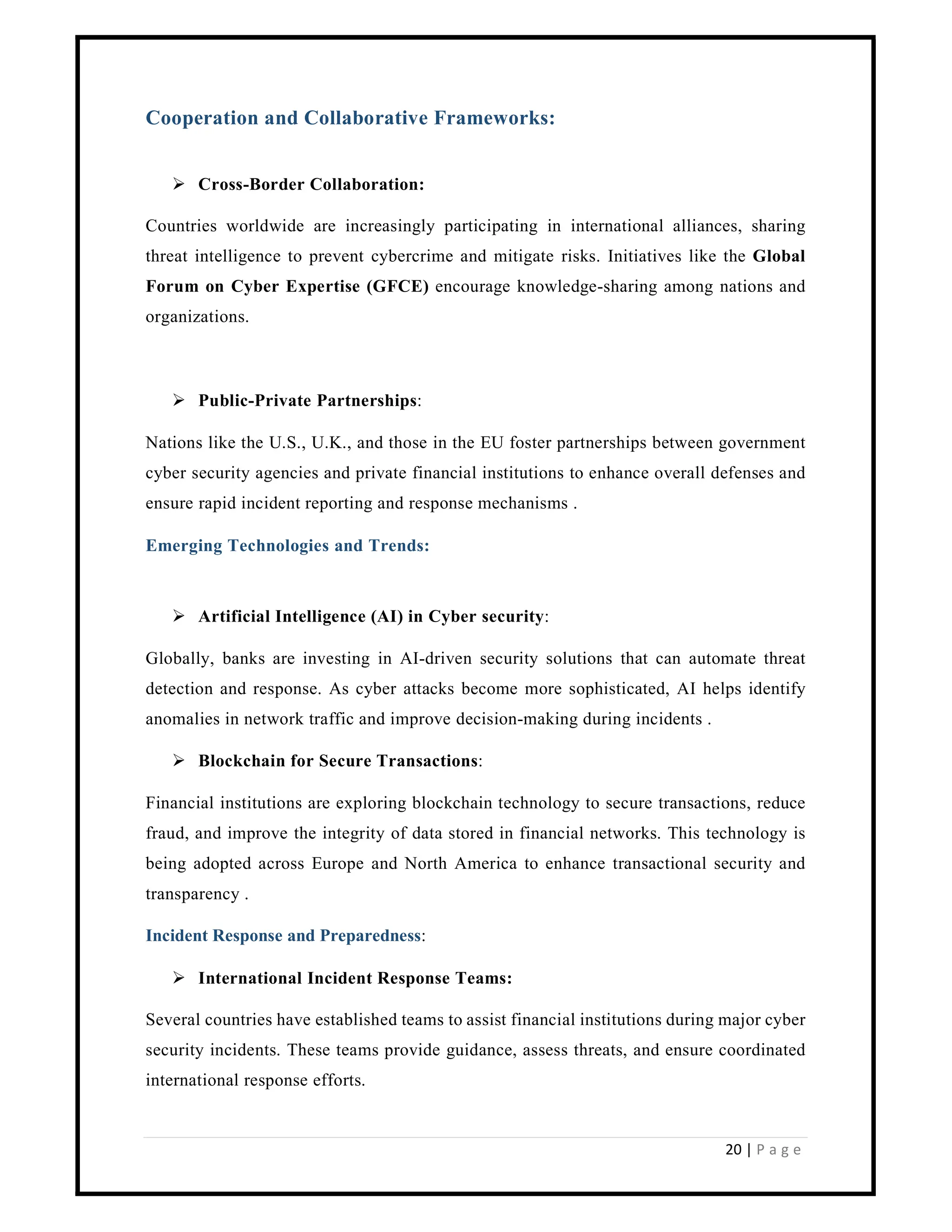 20 | P a g e
Cooperation and Collaborative Frameworks:
 Cross-Border Collaboration:
Countries worldwide are increasingly participating in international alliances, sharing
threat intelligence to prevent cybercrime and mitigate risks. Initiatives like the Global
Forum on Cyber Expertise (GFCE) encourage knowledge-sharing among nations and
organizations.
 Public-Private Partnerships:
Nations like the U.S., U.K., and those in the EU foster partnerships between government
cyber security agencies and private financial institutions to enhance overall defenses and
ensure rapid incident reporting and response mechanisms .
Emerging Technologies and Trends:
 Artificial Intelligence (AI) in Cyber security:
Globally, banks are investing in AI-driven security solutions that can automate threat
detection and response. As cyber attacks become more sophisticated, AI helps identify
anomalies in network traffic and improve decision-making during incidents .
 Blockchain for Secure Transactions:
Financial institutions are exploring blockchain technology to secure transactions, reduce
fraud, and improve the integrity of data stored in financial networks. This technology is
being adopted across Europe and North America to enhance transactional security and
transparency .
Incident Response and Preparedness:
 International Incident Response Teams:
Several countries have established teams to assist financial institutions during major cyber
security incidents. These teams provide guidance, assess threats, and ensure coordinated
international response efforts.
 