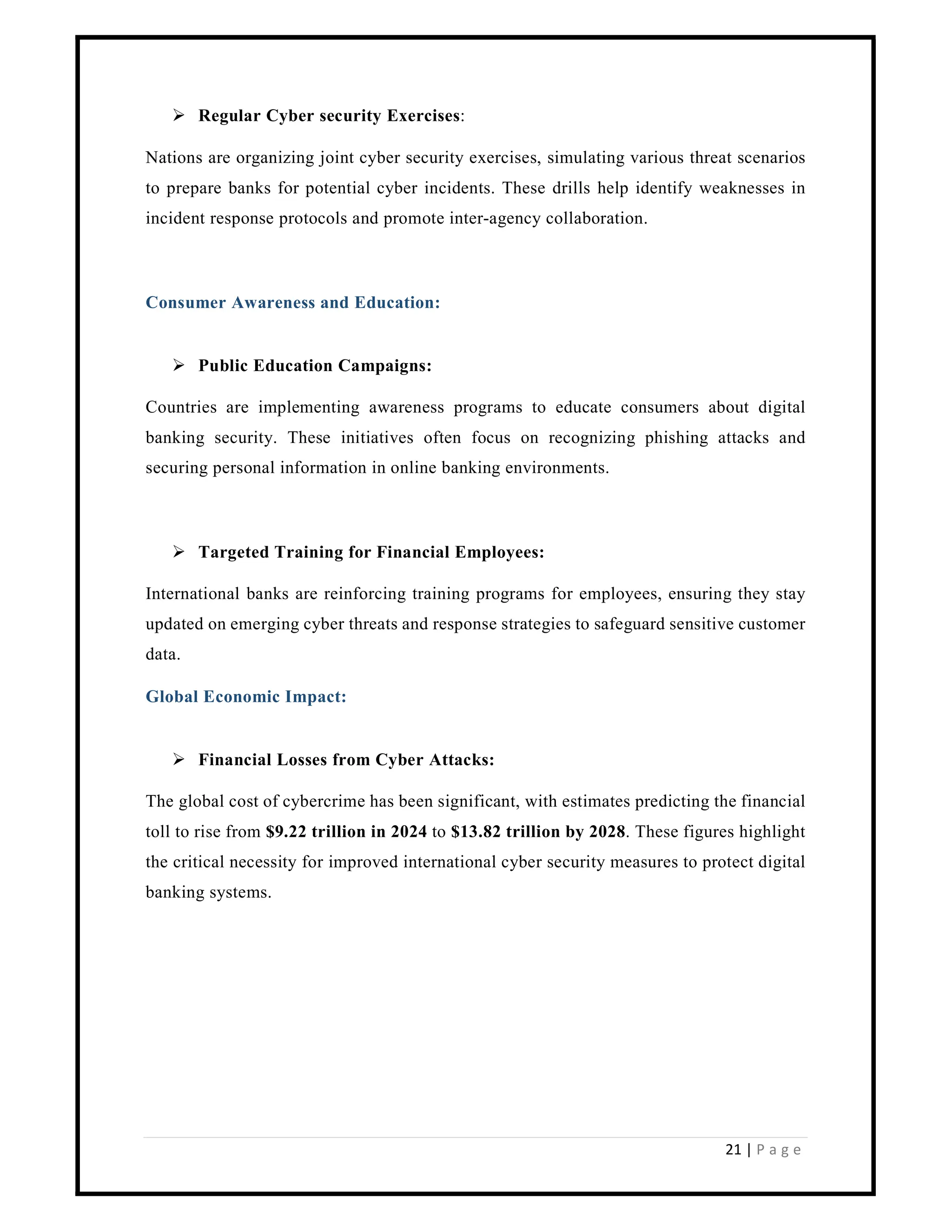 21 | P a g e
 Regular Cyber security Exercises:
Nations are organizing joint cyber security exercises, simulating various threat scenarios
to prepare banks for potential cyber incidents. These drills help identify weaknesses in
incident response protocols and promote inter-agency collaboration.
Consumer Awareness and Education:
 Public Education Campaigns:
Countries are implementing awareness programs to educate consumers about digital
banking security. These initiatives often focus on recognizing phishing attacks and
securing personal information in online banking environments.
 Targeted Training for Financial Employees:
International banks are reinforcing training programs for employees, ensuring they stay
updated on emerging cyber threats and response strategies to safeguard sensitive customer
data.
Global Economic Impact:
 Financial Losses from Cyber Attacks:
The global cost of cybercrime has been significant, with estimates predicting the financial
toll to rise from $9.22 trillion in 2024 to $13.82 trillion by 2028. These figures highlight
the critical necessity for improved international cyber security measures to protect digital
banking systems.
 