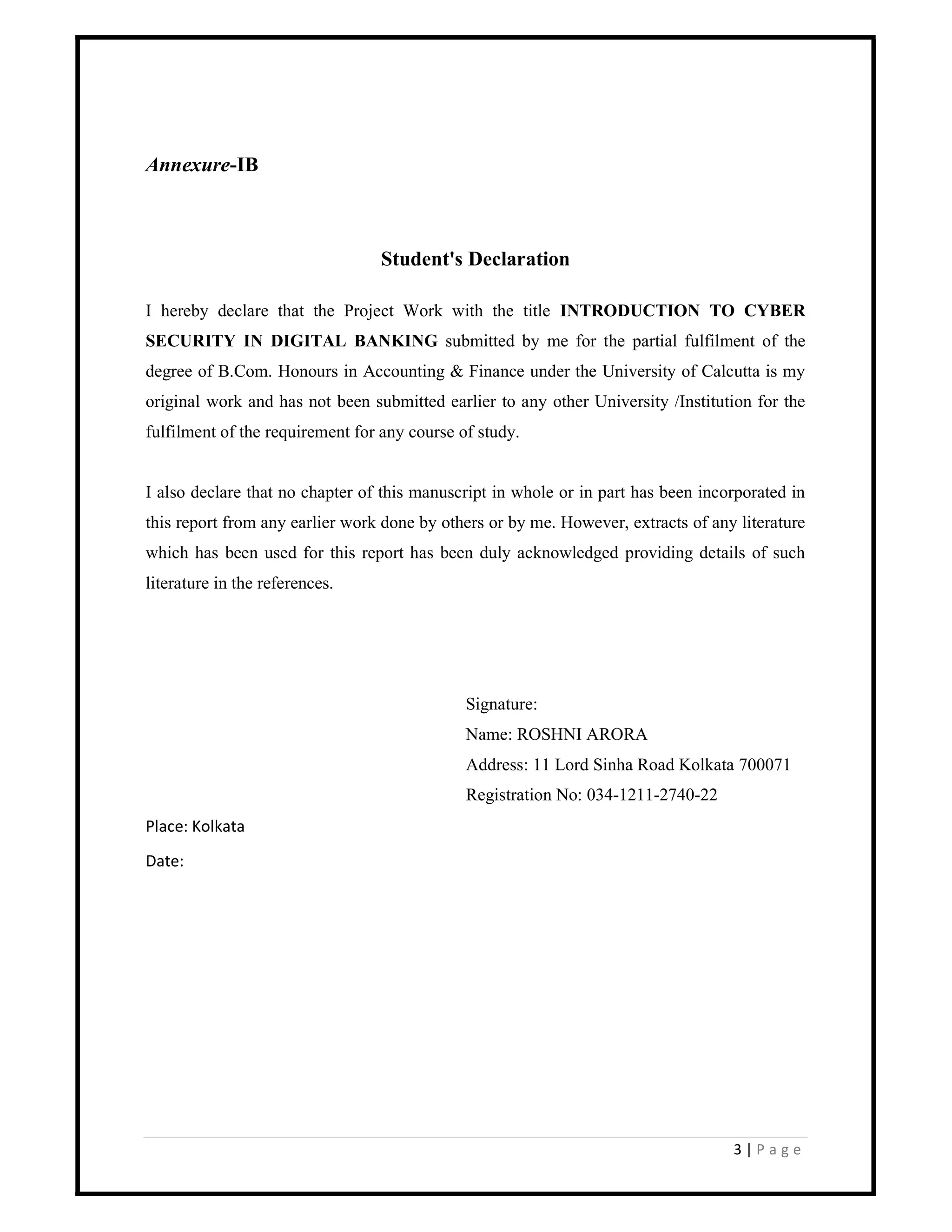 3 | P a g e
Annexure-IB
Student's Declaration
I hereby declare that the Project Work with the title INTRODUCTION TO CYBER
SECURITY IN DIGITAL BANKING submitted by me for the partial fulfilment of the
degree of B.Com. Honours in Accounting & Finance under the University of Calcutta is my
original work and has not been submitted earlier to any other University /Institution for the
fulfilment of the requirement for any course of study.
I also declare that no chapter of this manuscript in whole or in part has been incorporated in
this report from any earlier work done by others or by me. However, extracts of any literature
which has been used for this report has been duly acknowledged providing details of such
literature in the references.
Signature:
Name: ROSHNI ARORA
Address: 11 Lord Sinha Road Kolkata 700071
Registration No: 034-1211-2740-22
Place: Kolkata
Date:
 