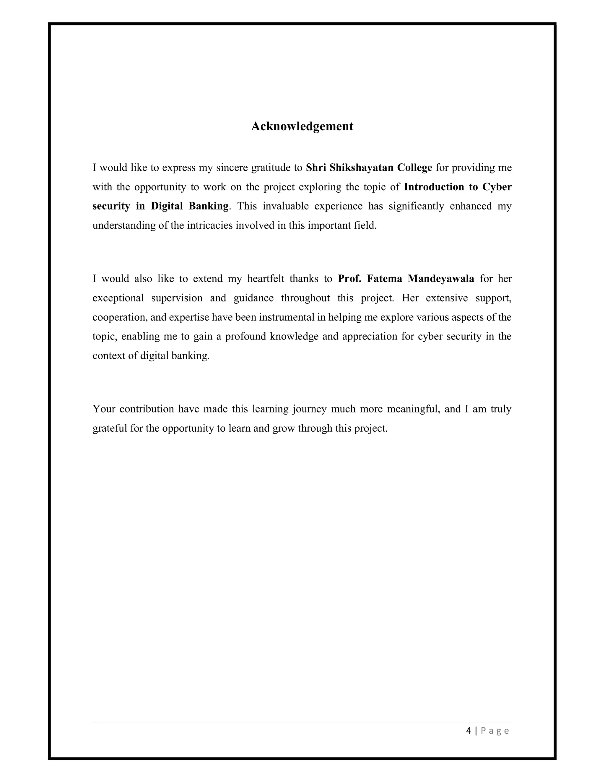 4 | P a g e
Acknowledgement
I would like to express my sincere gratitude to Shri Shikshayatan College for providing me
with the opportunity to work on the project exploring the topic of Introduction to Cyber
security in Digital Banking. This invaluable experience has significantly enhanced my
understanding of the intricacies involved in this important field.
I would also like to extend my heartfelt thanks to Prof. Fatema Mandeyawala for her
exceptional supervision and guidance throughout this project. Her extensive support,
cooperation, and expertise have been instrumental in helping me explore various aspects of the
topic, enabling me to gain a profound knowledge and appreciation for cyber security in the
context of digital banking.
Your contribution have made this learning journey much more meaningful, and I am truly
grateful for the opportunity to learn and grow through this project.
 