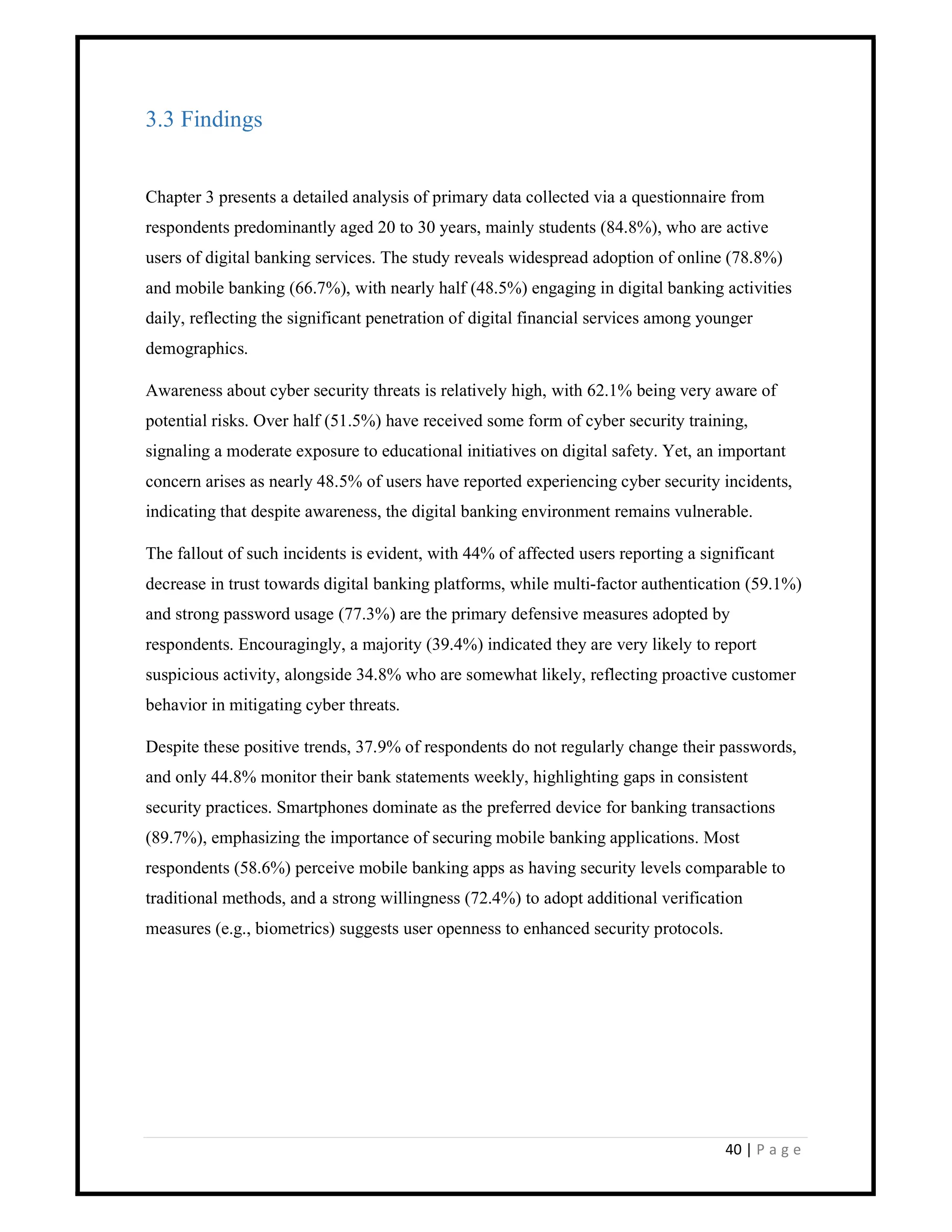 40 | P a g e
3.3 Findings
Chapter 3 presents a detailed analysis of primary data collected via a questionnaire from
respondents predominantly aged 20 to 30 years, mainly students (84.8%), who are active
users of digital banking services. The study reveals widespread adoption of online (78.8%)
and mobile banking (66.7%), with nearly half (48.5%) engaging in digital banking activities
daily, reflecting the significant penetration of digital financial services among younger
demographics.
Awareness about cyber security threats is relatively high, with 62.1% being very aware of
potential risks. Over half (51.5%) have received some form of cyber security training,
signaling a moderate exposure to educational initiatives on digital safety. Yet, an important
concern arises as nearly 48.5% of users have reported experiencing cyber security incidents,
indicating that despite awareness, the digital banking environment remains vulnerable.
The fallout of such incidents is evident, with 44% of affected users reporting a significant
decrease in trust towards digital banking platforms, while multi-factor authentication (59.1%)
and strong password usage (77.3%) are the primary defensive measures adopted by
respondents. Encouragingly, a majority (39.4%) indicated they are very likely to report
suspicious activity, alongside 34.8% who are somewhat likely, reflecting proactive customer
behavior in mitigating cyber threats.
Despite these positive trends, 37.9% of respondents do not regularly change their passwords,
and only 44.8% monitor their bank statements weekly, highlighting gaps in consistent
security practices. Smartphones dominate as the preferred device for banking transactions
(89.7%), emphasizing the importance of securing mobile banking applications. Most
respondents (58.6%) perceive mobile banking apps as having security levels comparable to
traditional methods, and a strong willingness (72.4%) to adopt additional verification
measures (e.g., biometrics) suggests user openness to enhanced security protocols.
 