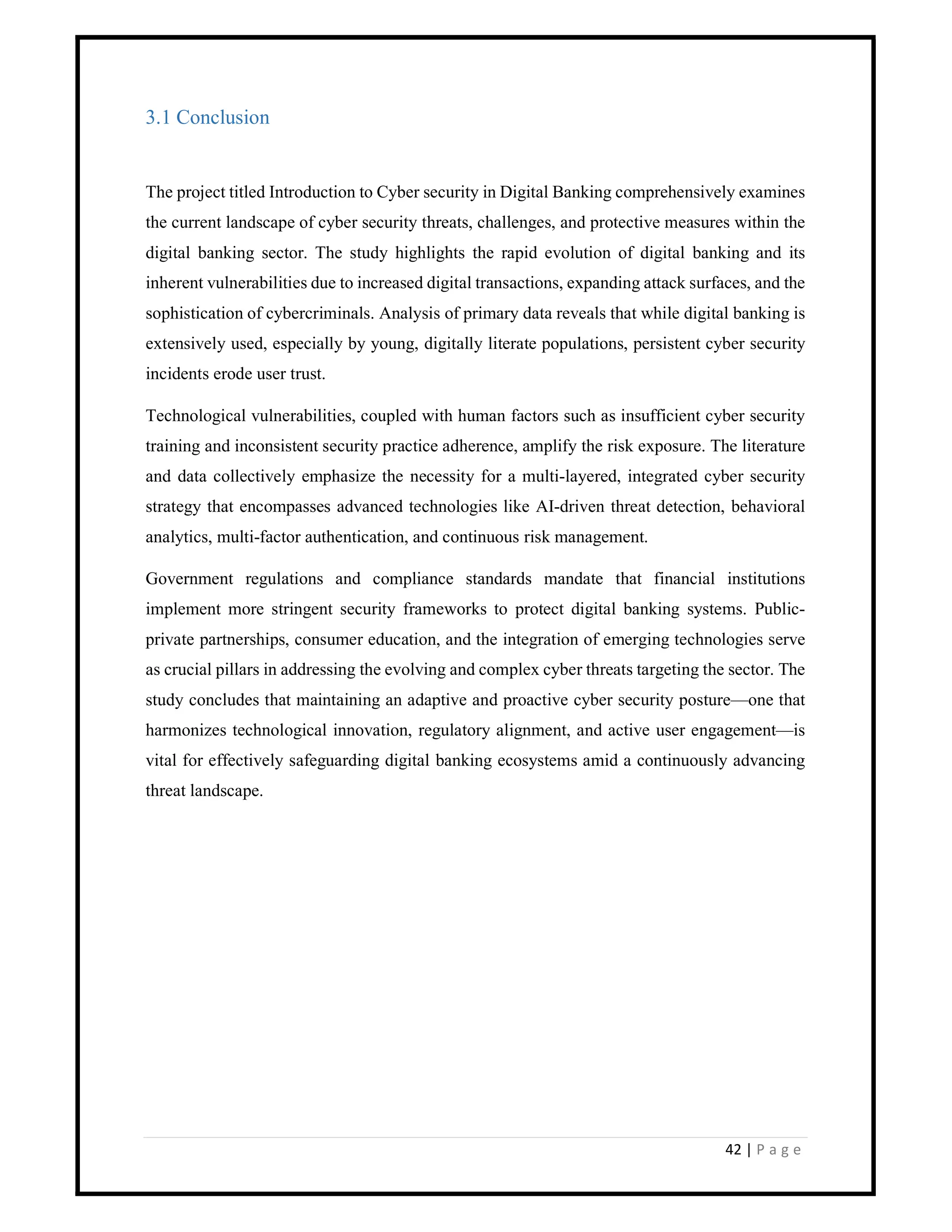 42 | P a g e
3.1 Conclusion
The project titled Introduction to Cyber security in Digital Banking comprehensively examines
the current landscape of cyber security threats, challenges, and protective measures within the
digital banking sector. The study highlights the rapid evolution of digital banking and its
inherent vulnerabilities due to increased digital transactions, expanding attack surfaces, and the
sophistication of cybercriminals. Analysis of primary data reveals that while digital banking is
extensively used, especially by young, digitally literate populations, persistent cyber security
incidents erode user trust.
Technological vulnerabilities, coupled with human factors such as insufficient cyber security
training and inconsistent security practice adherence, amplify the risk exposure. The literature
and data collectively emphasize the necessity for a multi-layered, integrated cyber security
strategy that encompasses advanced technologies like AI-driven threat detection, behavioral
analytics, multi-factor authentication, and continuous risk management.
Government regulations and compliance standards mandate that financial institutions
implement more stringent security frameworks to protect digital banking systems. Public-
private partnerships, consumer education, and the integration of emerging technologies serve
as crucial pillars in addressing the evolving and complex cyber threats targeting the sector. The
study concludes that maintaining an adaptive and proactive cyber security posture—one that
harmonizes technological innovation, regulatory alignment, and active user engagement—is
vital for effectively safeguarding digital banking ecosystems amid a continuously advancing
threat landscape.
 
