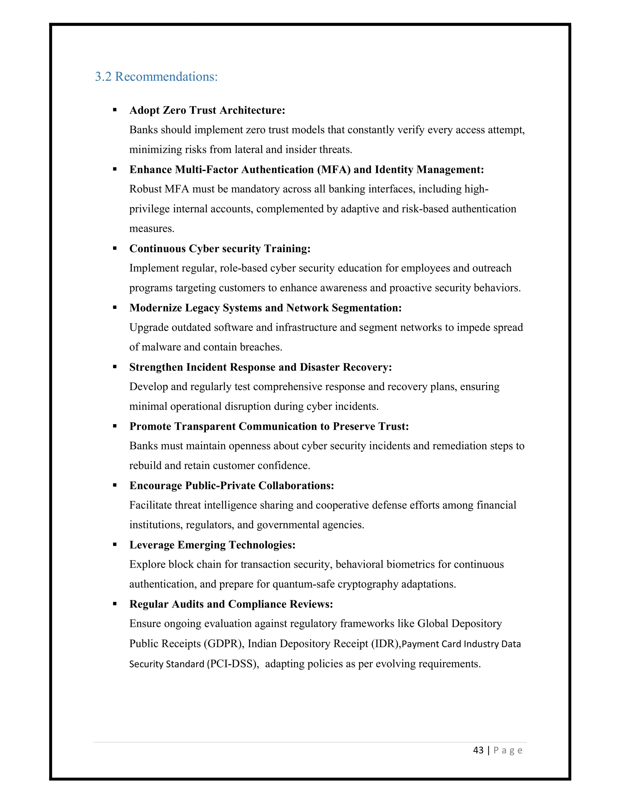 43 | P a g e
3.2 Recommendations:
 Adopt Zero Trust Architecture:
Banks should implement zero trust models that constantly verify every access attempt,
minimizing risks from lateral and insider threats.
 Enhance Multi-Factor Authentication (MFA) and Identity Management:
Robust MFA must be mandatory across all banking interfaces, including high-
privilege internal accounts, complemented by adaptive and risk-based authentication
measures.
 Continuous Cyber security Training:
Implement regular, role-based cyber security education for employees and outreach
programs targeting customers to enhance awareness and proactive security behaviors.
 Modernize Legacy Systems and Network Segmentation:
Upgrade outdated software and infrastructure and segment networks to impede spread
of malware and contain breaches.
 Strengthen Incident Response and Disaster Recovery:
Develop and regularly test comprehensive response and recovery plans, ensuring
minimal operational disruption during cyber incidents.
 Promote Transparent Communication to Preserve Trust:
Banks must maintain openness about cyber security incidents and remediation steps to
rebuild and retain customer confidence.
 Encourage Public-Private Collaborations:
Facilitate threat intelligence sharing and cooperative defense efforts among financial
institutions, regulators, and governmental agencies.
 Leverage Emerging Technologies:
Explore block chain for transaction security, behavioral biometrics for continuous
authentication, and prepare for quantum-safe cryptography adaptations.
 Regular Audits and Compliance Reviews:
Ensure ongoing evaluation against regulatory frameworks like Global Depository
Public Receipts (GDPR), Indian Depository Receipt (IDR),Payment Card Industry Data
Security Standard (PCI-DSS), adapting policies as per evolving requirements.
 