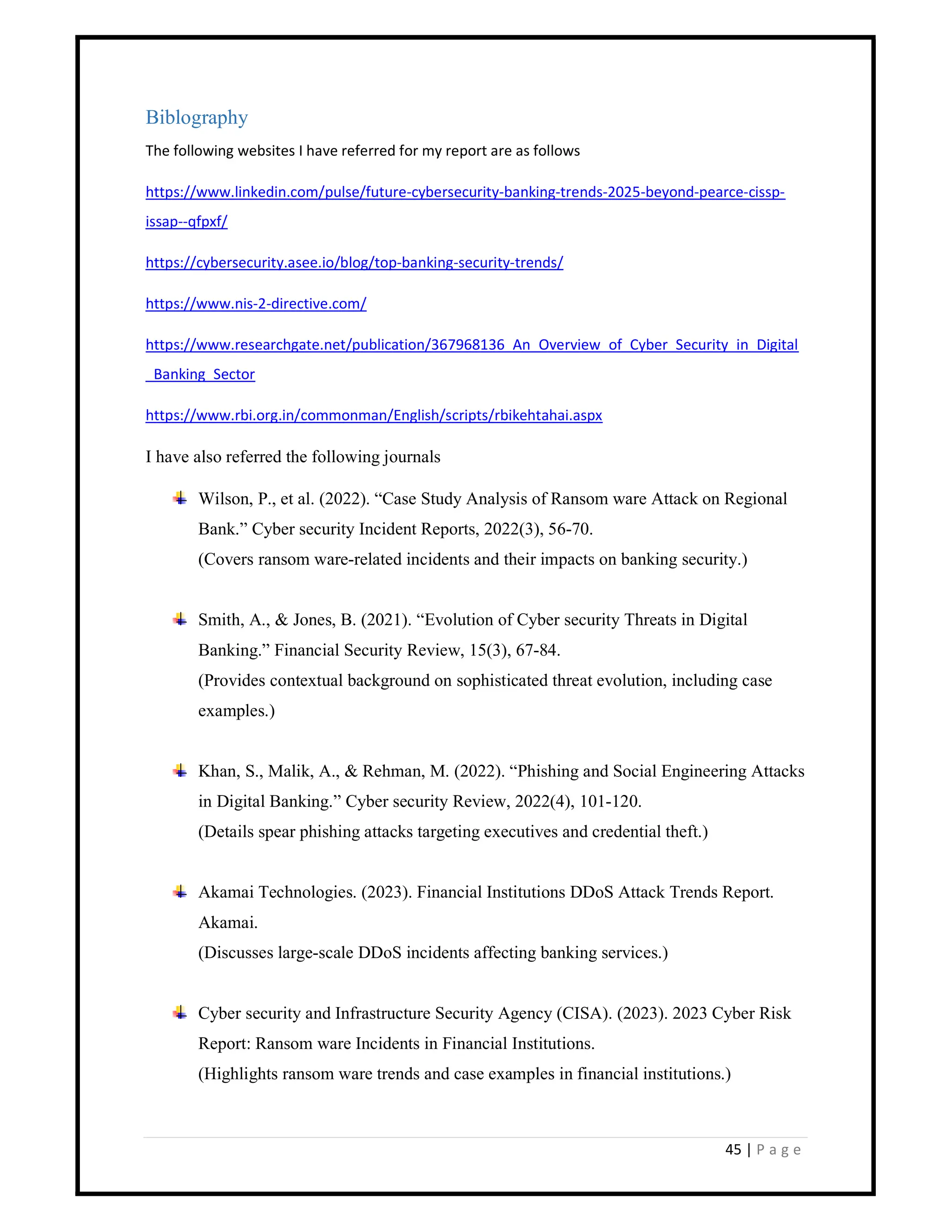 45 | P a g e
Biblography
The following websites I have referred for my report are as follows
https://www.linkedin.com/pulse/future-cybersecurity-banking-trends-2025-beyond-pearce-cissp-
issap--qfpxf/
https://cybersecurity.asee.io/blog/top-banking-security-trends/
https://www.nis-2-directive.com/
https://www.researchgate.net/publication/367968136_An_Overview_of_Cyber_Security_in_Digital
_Banking_Sector
https://www.rbi.org.in/commonman/English/scripts/rbikehtahai.aspx
I have also referred the following journals
Wilson, P., et al. (2022). “Case Study Analysis of Ransom ware Attack on Regional
Bank.” Cyber security Incident Reports, 2022(3), 56-70.
(Covers ransom ware-related incidents and their impacts on banking security.)
Smith, A., & Jones, B. (2021). “Evolution of Cyber security Threats in Digital
Banking.” Financial Security Review, 15(3), 67-84.
(Provides contextual background on sophisticated threat evolution, including case
examples.)
Khan, S., Malik, A., & Rehman, M. (2022). “Phishing and Social Engineering Attacks
in Digital Banking.” Cyber security Review, 2022(4), 101-120.
(Details spear phishing attacks targeting executives and credential theft.)
Akamai Technologies. (2023). Financial Institutions DDoS Attack Trends Report.
Akamai.
(Discusses large-scale DDoS incidents affecting banking services.)
Cyber security and Infrastructure Security Agency (CISA). (2023). 2023 Cyber Risk
Report: Ransom ware Incidents in Financial Institutions.
(Highlights ransom ware trends and case examples in financial institutions.)
 