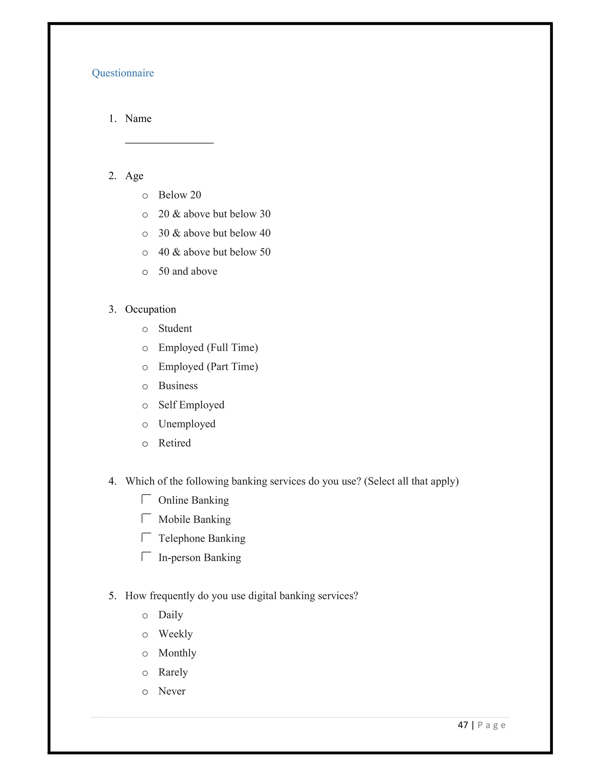 47 | P a g e
Questionnaire
1. Name
________________
2. Age
o Below 20
o 20 & above but below 30
o 30 & above but below 40
o 40 & above but below 50
o 50 and above
3. Occupation
o Student
o Employed (Full Time)
o Employed (Part Time)
o Business
o Self Employed
o Unemployed
o Retired
4. Which of the following banking services do you use? (Select all that apply)
Online Banking
Mobile Banking
Telephone Banking
In-person Banking
5. How frequently do you use digital banking services?
o Daily
o Weekly
o Monthly
o Rarely
o Never
 