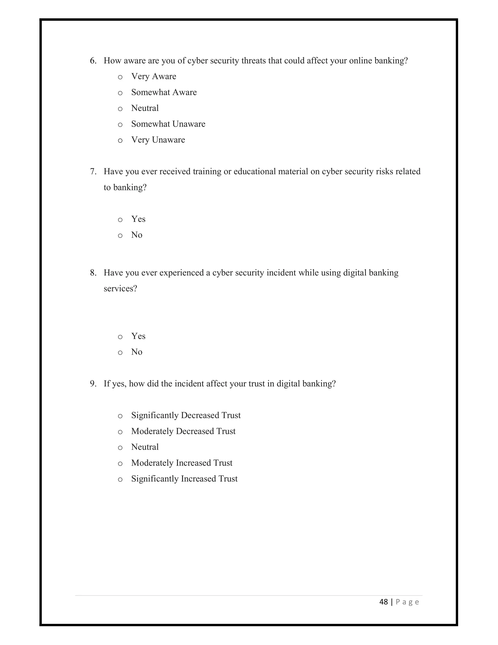 48 | P a g e
6. How aware are you of cyber security threats that could affect your online banking?
o Very Aware
o Somewhat Aware
o Neutral
o Somewhat Unaware
o Very Unaware
7. Have you ever received training or educational material on cyber security risks related
to banking?
o Yes
o No
8. Have you ever experienced a cyber security incident while using digital banking
services?
o Yes
o No
9. If yes, how did the incident affect your trust in digital banking?
o Significantly Decreased Trust
o Moderately Decreased Trust
o Neutral
o Moderately Increased Trust
o Significantly Increased Trust
 