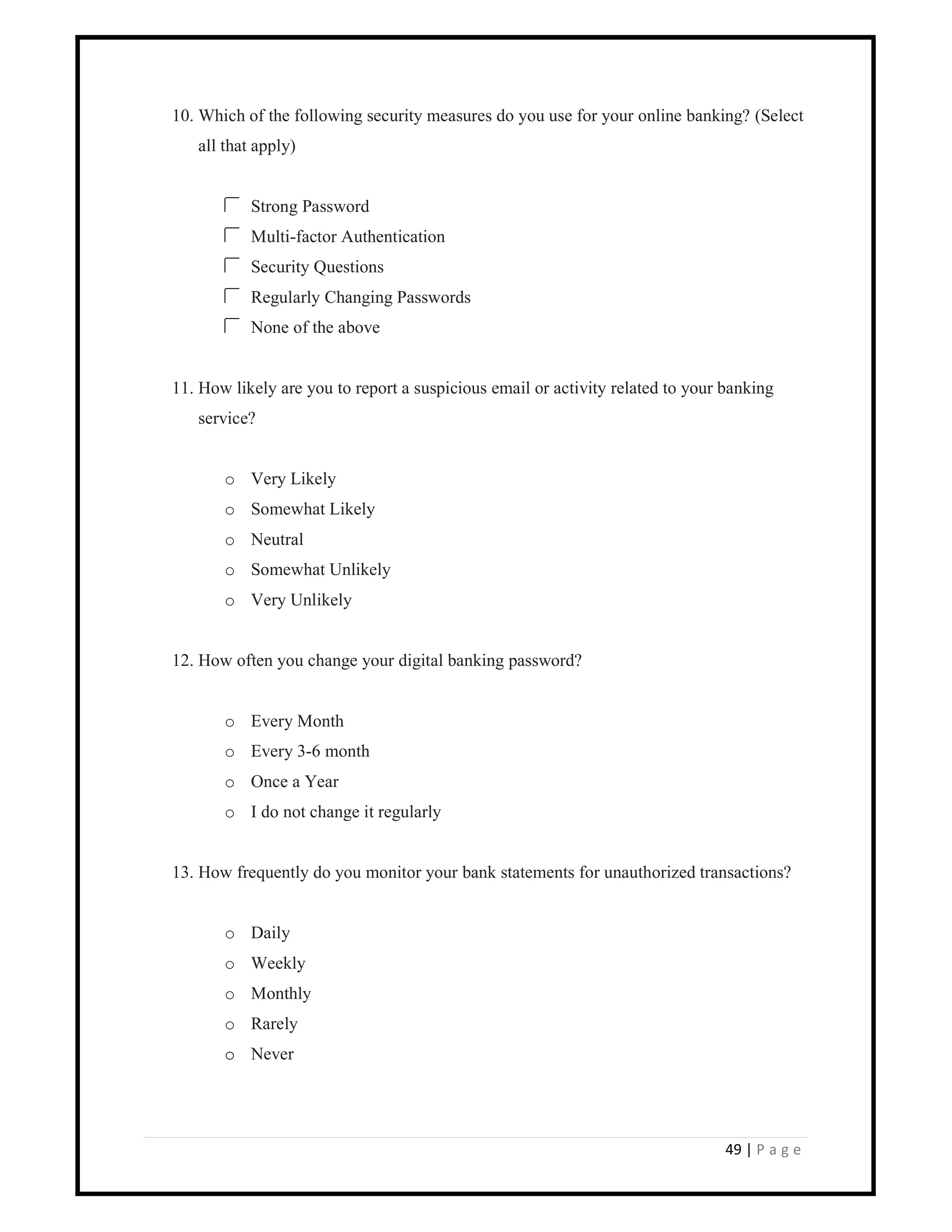 49 | P a g e
10. Which of the following security measures do you use for your online banking? (Select
all that apply)
Strong Password
Multi-factor Authentication
Security Questions
Regularly Changing Passwords
None of the above
11. How likely are you to report a suspicious email or activity related to your banking
service?
o Very Likely
o Somewhat Likely
o Neutral
o Somewhat Unlikely
o Very Unlikely
12. How often you change your digital banking password?
o Every Month
o Every 3-6 month
o Once a Year
o I do not change it regularly
13. How frequently do you monitor your bank statements for unauthorized transactions?
o Daily
o Weekly
o Monthly
o Rarely
o Never
 
