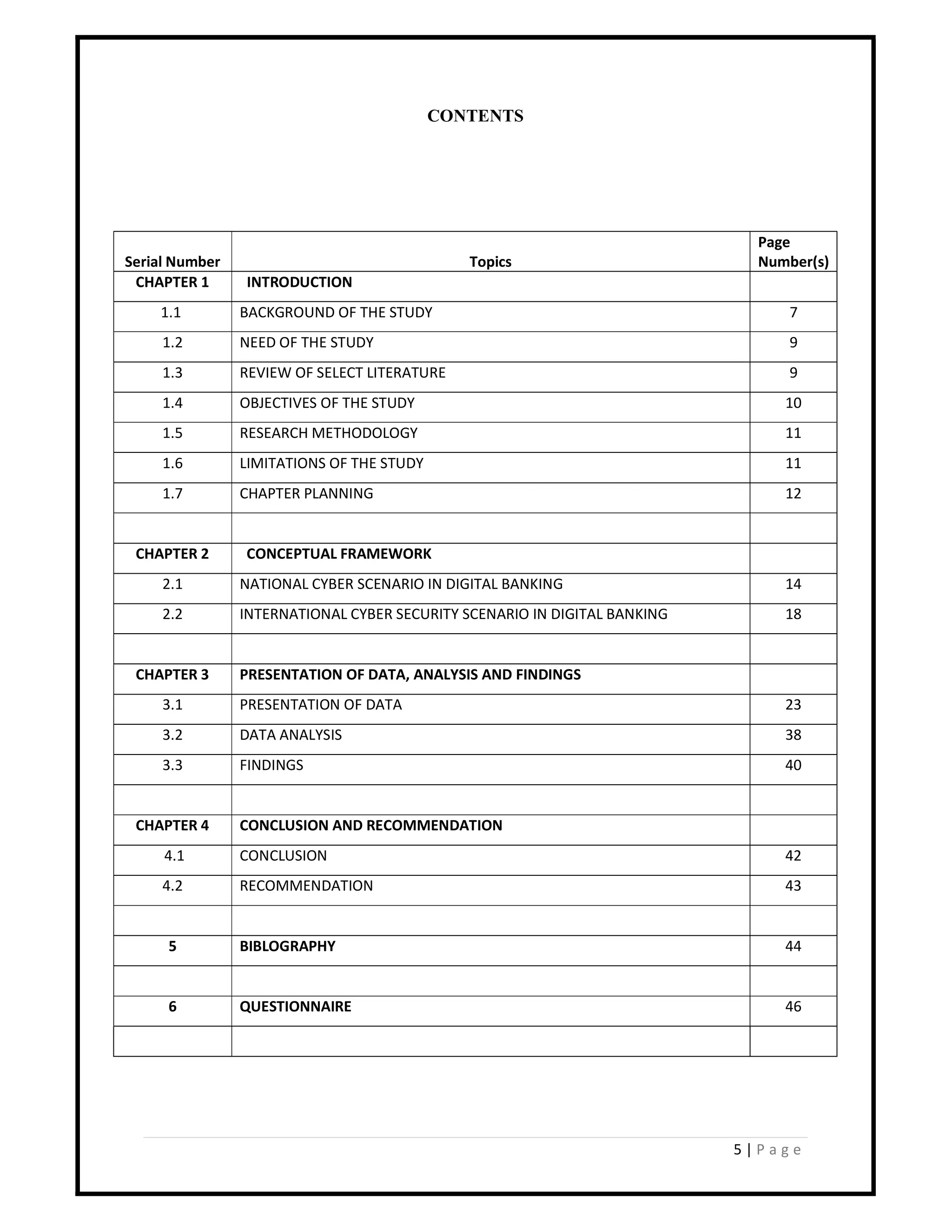 5 | P a g e
CONTENTS
Serial Number Topics
Page
Number(s)
CHAPTER 1 INTRODUCTION
1.1 BACKGROUND OF THE STUDY 7
1.2 NEED OF THE STUDY 9
1.3 REVIEW OF SELECT LITERATURE 9
1.4 OBJECTIVES OF THE STUDY 10
1.5 RESEARCH METHODOLOGY 11
1.6 LIMITATIONS OF THE STUDY 11
1.7 CHAPTER PLANNING 12
CHAPTER 2 CONCEPTUAL FRAMEWORK
2.1 NATIONAL CYBER SCENARIO IN DIGITAL BANKING 14
2.2 INTERNATIONAL CYBER SECURITY SCENARIO IN DIGITAL BANKING 18
CHAPTER 3 PRESENTATION OF DATA, ANALYSIS AND FINDINGS
3.1 PRESENTATION OF DATA 23
3.2 DATA ANALYSIS 38
3.3 FINDINGS 40
CHAPTER 4 CONCLUSION AND RECOMMENDATION
4.1 CONCLUSION 42
4.2 RECOMMENDATION 43
5 BIBLOGRAPHY 44
6 QUESTIONNAIRE 46
 