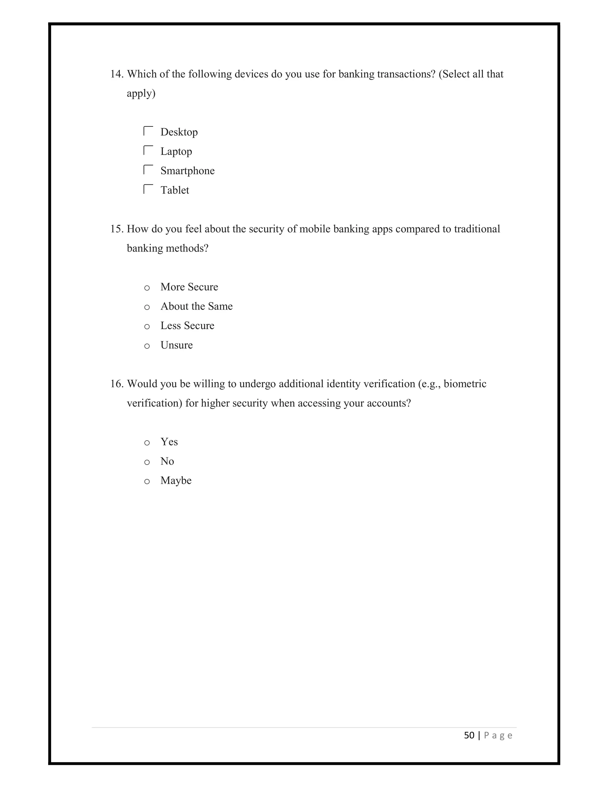 50 | P a g e
14. Which of the following devices do you use for banking transactions? (Select all that
apply)
Desktop
Laptop
Smartphone
Tablet
15. How do you feel about the security of mobile banking apps compared to traditional
banking methods?
o More Secure
o About the Same
o Less Secure
o Unsure
16. Would you be willing to undergo additional identity verification (e.g., biometric
verification) for higher security when accessing your accounts?
o Yes
o No
o Maybe
 
