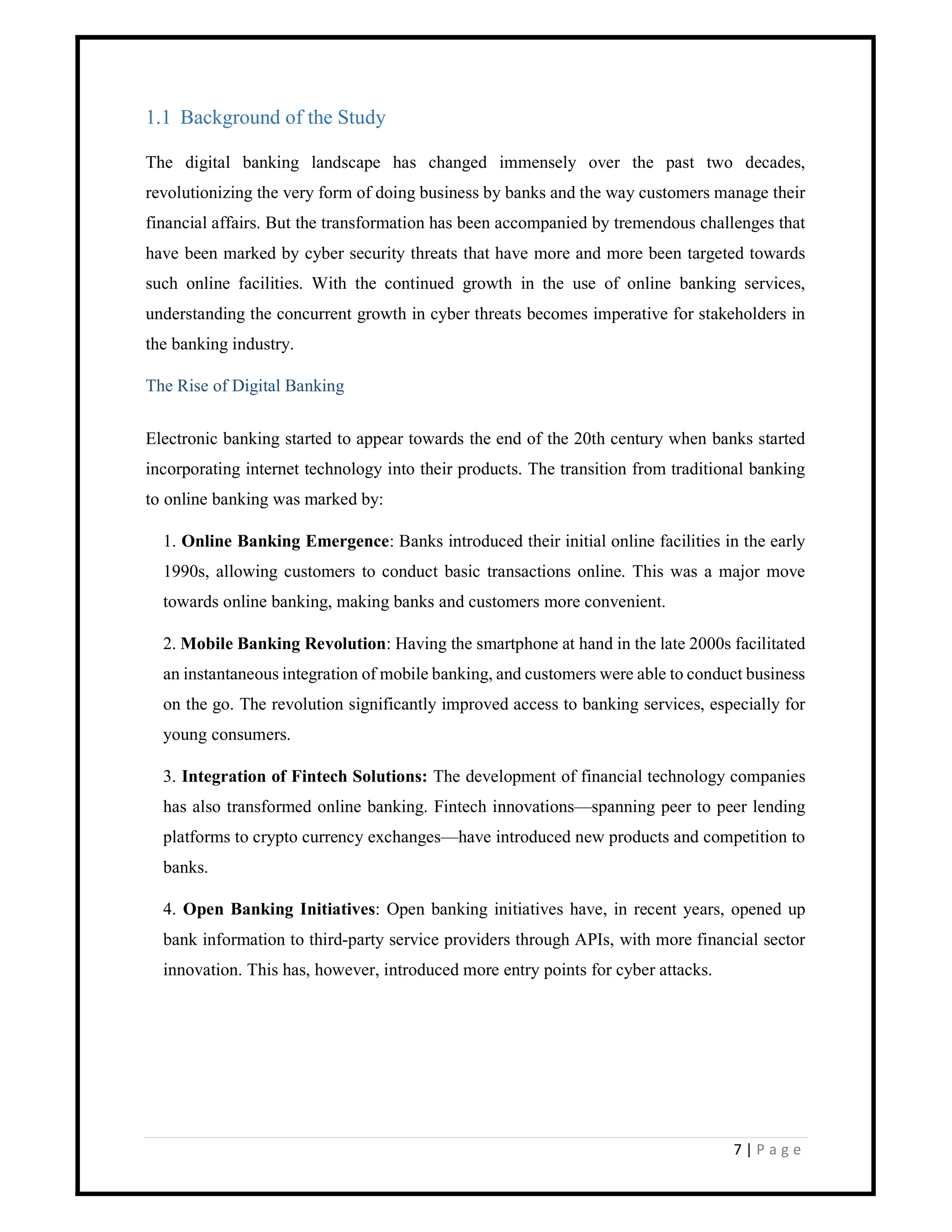 7 | P a g e
1.1 Background of the Study
The digital banking landscape has changed immensely over the past two decades,
revolutionizing the very form of doing business by banks and the way customers manage their
financial affairs. But the transformation has been accompanied by tremendous challenges that
have been marked by cyber security threats that have more and more been targeted towards
such online facilities. With the continued growth in the use of online banking services,
understanding the concurrent growth in cyber threats becomes imperative for stakeholders in
the banking industry.
The Rise of Digital Banking
Electronic banking started to appear towards the end of the 20th century when banks started
incorporating internet technology into their products. The transition from traditional banking
to online banking was marked by:
1. Online Banking Emergence: Banks introduced their initial online facilities in the early
1990s, allowing customers to conduct basic transactions online. This was a major move
towards online banking, making banks and customers more convenient.
2. Mobile Banking Revolution: Having the smartphone at hand in the late 2000s facilitated
an instantaneous integration of mobile banking, and customers were able to conduct business
on the go. The revolution significantly improved access to banking services, especially for
young consumers.
3. Integration of Fintech Solutions: The development of financial technology companies
has also transformed online banking. Fintech innovations—spanning peer to peer lending
platforms to crypto currency exchanges—have introduced new products and competition to
banks.
4. Open Banking Initiatives: Open banking initiatives have, in recent years, opened up
bank information to third-party service providers through APIs, with more financial sector
innovation. This has, however, introduced more entry points for cyber attacks.
 