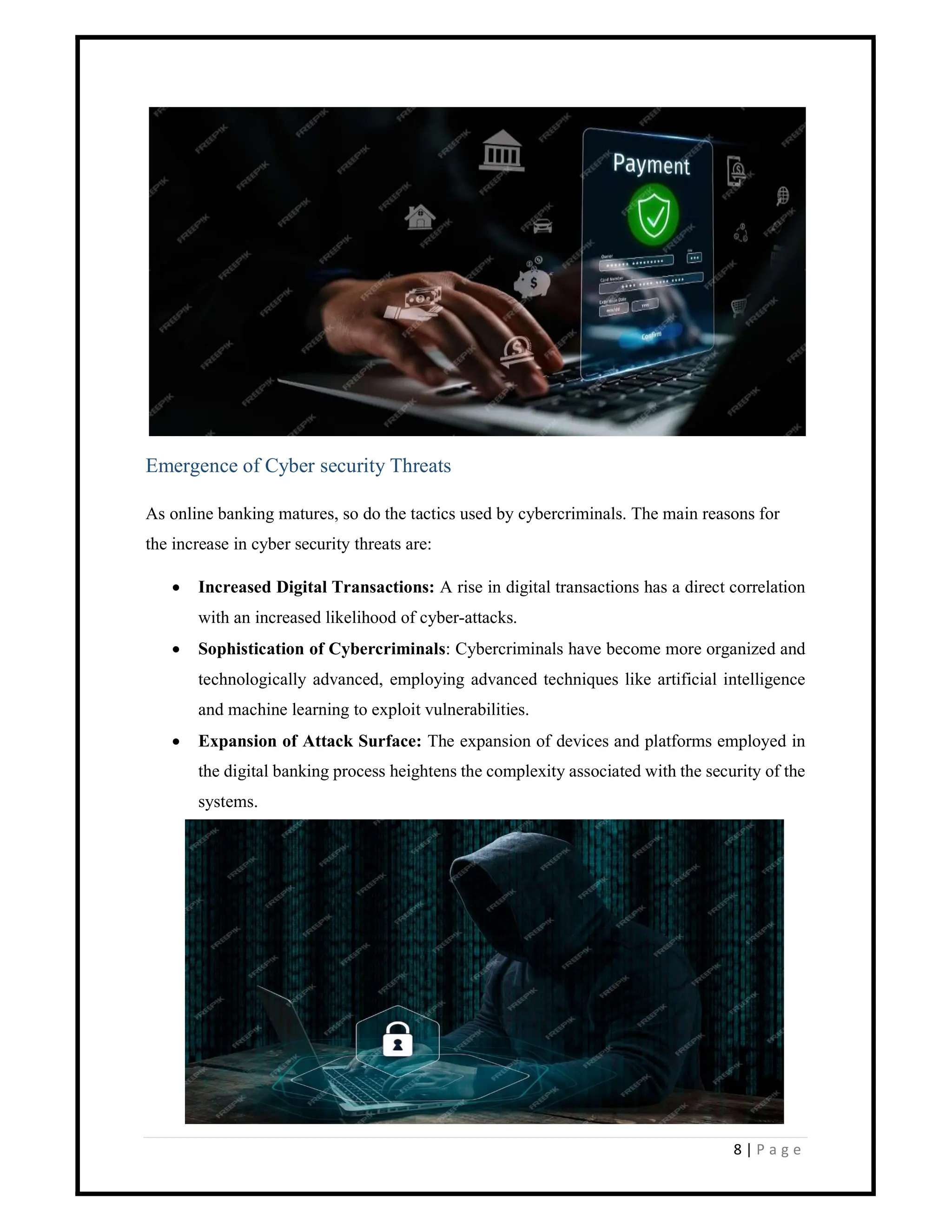 8 | P a g e
Emergence of Cyber security Threats
As online banking matures, so do the tactics used by cybercriminals. The main reasons for
the increase in cyber security threats are:
 Increased Digital Transactions: A rise in digital transactions has a direct correlation
with an increased likelihood of cyber-attacks.
 Sophistication of Cybercriminals: Cybercriminals have become more organized and
technologically advanced, employing advanced techniques like artificial intelligence
and machine learning to exploit vulnerabilities.
 Expansion of Attack Surface: The expansion of devices and platforms employed in
the digital banking process heightens the complexity associated with the security of the
systems.
 