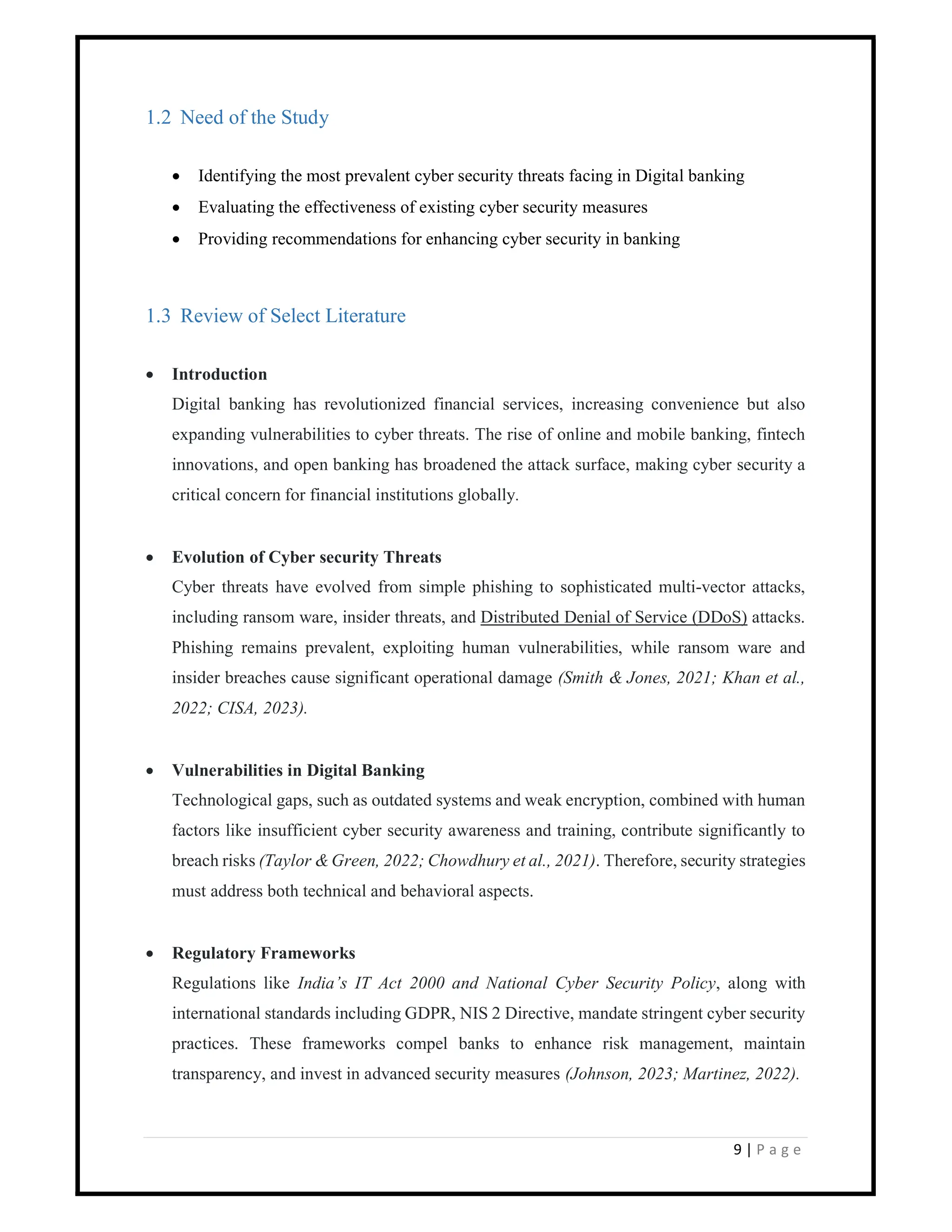 9 | P a g e
1.2 Need of the Study
 Identifying the most prevalent cyber security threats facing in Digital banking
 Evaluating the effectiveness of existing cyber security measures
 Providing recommendations for enhancing cyber security in banking
1.3 Review of Select Literature
 Introduction
Digital banking has revolutionized financial services, increasing convenience but also
expanding vulnerabilities to cyber threats. The rise of online and mobile banking, fintech
innovations, and open banking has broadened the attack surface, making cyber security a
critical concern for financial institutions globally.
 Evolution of Cyber security Threats
Cyber threats have evolved from simple phishing to sophisticated multi-vector attacks,
including ransom ware, insider threats, and Distributed Denial of Service (DDoS) attacks.
Phishing remains prevalent, exploiting human vulnerabilities, while ransom ware and
insider breaches cause significant operational damage (Smith & Jones, 2021; Khan et al.,
2022; CISA, 2023).
 Vulnerabilities in Digital Banking
Technological gaps, such as outdated systems and weak encryption, combined with human
factors like insufficient cyber security awareness and training, contribute significantly to
breach risks (Taylor & Green, 2022; Chowdhury et al., 2021). Therefore, security strategies
must address both technical and behavioral aspects.
 Regulatory Frameworks
Regulations like India’s IT Act 2000 and National Cyber Security Policy, along with
international standards including GDPR, NIS 2 Directive, mandate stringent cyber security
practices. These frameworks compel banks to enhance risk management, maintain
transparency, and invest in advanced security measures (Johnson, 2023; Martinez, 2022).
 