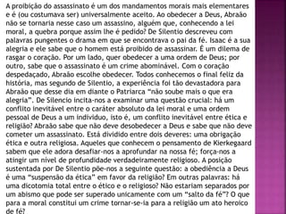 A proibição do assassinato é um dos mandamentos morais mais elementares
e é (ou costumava ser) universalmente aceito. Ao obedecer a Deus, Abraão
não se tornaria nesse caso um assassino, alguém que, conhecendo a lei
moral, a quebra porque assim lhe é pedido? De Silentio descreveu com
palavras pungentes o drama em que se encontrava o pai da fé. Isaac é a sua
alegria e ele sabe que o homem está proibido de assassinar. É um dilema de
rasgar o coração. Por um lado, quer obedecer a uma ordem de Deus; por
outro, sabe que o assassinato é um crime abominável. Com o coração
despedaçado, Abraão escolhe obedecer. Todos conhecemos o final feliz da
história, mas segundo de Silentio, a experiência foi tão devastadora para
Abraão que desse dia em diante o Patriarca “não soube mais o que era
alegria”. De Silencio incita-nos a examinar uma questão crucial: há um
conflito inevitável entre o caráter absoluto da lei moral e uma ordem
pessoal de Deus a um individuo, isto é, um conflito inevitável entre ética e
religião? Abraão sabe que não deve desobedecer a Deus e sabe que não deve
cometer um assassinato. Está dividido entre dois deveres: uma obrigação
ética e outra religiosa. Aqueles que conhecem o pensamento de Kierkegaard
sabem que ele adora desafiar-nos a aprofundar na nossa fé; força-nos a
atingir um nível de profundidade verdadeiramente religioso. A posição
sustentada por De Silentio põe-nos a seguinte questão: a obediência a Deus
é uma “suspensão da ética” em favor da religião? Em outras palavras: há
uma dicotomia total entre o ético e o religioso? Não estariam separados por
um abismo que pode ser superado unicamente com um “salto da fé”? O que
para a moral constitui um crime tornar-se-ia para a religião um ato heroico
de fé?
 
