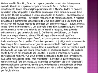 Voltando a De Silentio, fica claro agora que a lei moral não foi suspensa
quando Abraão se dispôs a cumprir a ordem de Deus. Embora esse
mandamento tenha sido dirigido pessoalmente a Abraão, todos os homens
deveriam estar dispostos a sacrificar aquilo que mais amam se assim Deus
lho pedir. O caso de Abraão é único, mas todos os homens – encontrando-se
numa situação idêntica – deveriam responder da mesma maneira. A história
de Abraão é claramente uma figura de Deus que sacrifica o seu Filho para
nos salvar. Há muitos modos de cometer um erro intelectual – alguns muitas
vezes “bem intencionados”. Um exemplo disto são as pessoas que afirmam
corretamente haver uma relação entre moral e religião, mas que não
atinam com o tipo de relação que é. Guilherme de Ockham, um frade
franciscano que viveu no século XIV, diz que o bem moral significa
simplesmente “ordenado por Deus”, ao passo que seria moralmente mau
tudo aquilo que Deus proíbe. Em outras palavras: a justiça seria moralmente
boa porque Deus nos manda ser justos. Mas a vontade divina não pode
sofrer nenhuma limitação, porque Deus é onipotente – uma perfeição à qual
Ockham dá um lugar de honra entre todos os atributos divinos. Ele poderia
muito bem ter-nos mandado ser injustos, e então a injustiça seria uma
obrigação do homem. “Se Deus tivesse ordenado a todos que fornicassem,
isso seria não apenas lícito, mas meritório”. É evidente que semelhante
raciocínio está fora dos eixos. As intenções de Ockham são até “piedosas”:
esse franciscano convenceu-se de que, enfatizando a onipotência de Deus
(Deus pode fazer o que quiser), aumenta em nós a admiração por essa
perfeição divina.
 