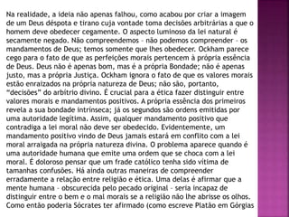 Na realidade, a ideia não apenas falhou, como acabou por criar a imagem
de um Deus déspota e tirano cuja vontade toma decisões arbitrárias a que o
homem deve obedecer cegamente. O aspecto luminoso da lei natural é
secamente negado. Não compreendemos – não podemos compreender – os
mandamentos de Deus; temos somente que lhes obedecer. Ockham parece
cego para o fato de que as perfeições morais pertencem à própria essência
de Deus. Deus não é apenas bom, mas é a própria Bondade; não é apenas
justo, mas a própria Justiça. Ockham ignora o fato de que os valores morais
estão enraizados na própria natureza de Deus; não são, portanto,
“decisões” do arbítrio divino. É crucial para a ética fazer distinguir entre
valores morais e mandamentos positivos. A própria essência dos primeiros
revela a sua bondade intrínseca; já os segundos são ordens emitidas por
uma autoridade legítima. Assim, qualquer mandamento positivo que
contradiga a lei moral não deve ser obedecido. Evidentemente, um
mandamento positivo vindo de Deus jamais estará em conflito com a lei
moral arraigada na própria natureza divina. O problema aparece quando é
uma autoridade humana que emite uma ordem que se choca com a lei
moral. É doloroso pensar que um frade católico tenha sido vítima de
tamanhas confusões. Há ainda outras maneiras de compreender
erradamente a relação entre religião e ética. Uma delas é afirmar que a
mente humana – obscurecida pelo pecado original – seria incapaz de
distinguir entre o bem e o mal morais se a religião não lhe abrisse os olhos.
Como então poderia Sócrates ter afirmado (como escreve Platão em Górgias
 