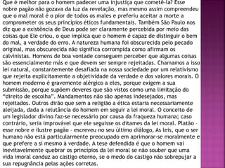 Que é melhor para o homem padecer uma injustiça que cometê-la? Esse
nobre pagão não gozava da luz da revelação, mas mesmo assim compreendeu
que o mal moral é o pior de todos os males e preferiu aceitar a morte a
comprometer os seus princípios éticos fundamentais. Também São Paulo nos
diz que a existência de Deus pode ser claramente percebida por meio das
coisas que Ele criou, o que implica que o homem é capaz de distinguir o bem
do mal, a verdade do erro. A natureza humana foi obscurecida pelo pecado
original, mas obscurecida não significa corrompida como afirmam os
calvinistas. Homens de boa vontade conseguem perceber que algumas coisas
são essencialmente más e que devem ser sempre rejeitadas. Chamamos a isso
lei natural, constantemente desafiada na nossa sociedade por um relativismo
que rejeita explicitamente a objetividade da verdade e dos valores morais. O
homem moderno é gravemente alérgico a eles, porque exigem a sua
submissão, porque supõem deveres que são vistos como uma limitação do
“direito de escolha”. Mandamentos não são apenas indesejados, mas
rejeitados. Outros dirão que sem a religião a ética estaria necessariamente
aleijada, dada a relutância do homem em seguir a lei moral. O conceito de
um legislador divino faz-se necessário por causa da fraqueza humana; caso
contrário, seria improvável que ele seguisse os ditames da lei moral. Platão –
esse nobre e ilustre pagão – escreveu no seu último diálogo, As leis, que o ser
humano não está particularmente preocupado em aprimorar-se moralmente e
que prefere a si mesmo à verdade. A tese defendida é que o homem vai
inevitavelmente quebrar os princípios da lei moral se não souber que uma
vida imoral conduz ao castigo eterno, se o medo do castigo não sobrepujar a
sua repugnância pelas ações corretas.
 