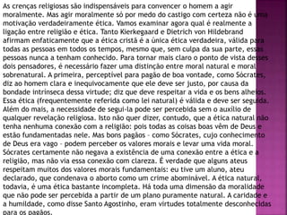 As crenças religiosas são indispensáveis para convencer o homem a agir
moralmente. Mas agir moralmente só por medo do castigo com certeza não é uma
motivação verdadeiramente ética. Vamos examinar agora qual é realmente a
ligação entre religião e ética. Tanto Kierkegaard e Dietrich von Hildebrand
afirmam enfaticamente que a ética cristã é a única ética verdadeira, válida para
todas as pessoas em todos os tempos, mesmo que, sem culpa da sua parte, essas
pessoas nunca a tenham conhecido. Para tornar mais claro o ponto de vista desses
dois pensadores, é necessário fazer uma distinção entre moral natural e moral
sobrenatural. A primeira, perceptível para pagão de boa vontade, como Sócrates,
diz ao homem clara e inequivocamente que ele deve ser justo, por causa da
bondade intrínseca dessa virtude; diz que deve respeitar a vida e os bens alheios.
Essa ética (frequentemente referida como lei natural) é válida e deve ser seguida.
Além do mais, a necessidade de segui-la pode ser percebida sem o auxílio de
qualquer revelação religiosa. Isto não quer dizer, contudo, que a ética natural não
tenha nenhuma conexão com a religião: pois todas as coisas boas vêm de Deus e
estão fundamentadas nele. Mas bons pagãos – como Sócrates, cujo conhecimento
de Deus era vago – podem perceber os valores morais e levar uma vida moral.
Sócrates certamente não negava a existência de uma conexão entre a ética e a
religião, mas não via essa conexão com clareza. É verdade que alguns ateus
respeitam muitos dos valores morais fundamentais: eu tive um aluno, ateu
declarado, que condenava o aborto como um crime abominável. A ética natural,
todavia, é uma ética bastante incompleta. Há toda uma dimensão da moralidade
que não pode ser percebida a partir de um plano puramente natural. A caridade e
a humildade, como disse Santo Agostinho, eram virtudes totalmente desconhecidas
para os pagãos.
 