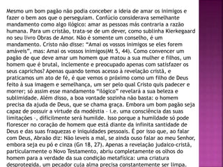 Mesmo um bom pagão não podia conceber a ideia de amar os inimigos e
fazer o bem aos que o perseguiam. Confúcio considerava semelhante
mandamento como algo ilógico: amar as pessoas más contraria a razão
humana. Para um cristão, trata-se de um dever, como sublinha Kierkegaard
no seu livro Obras de Amor. Não é somente um conselho, é um
mandamento. Cristo não disse: “Amai os vossos inimigos se eles forem
amáveis”, mas: Amai os vossos inimigos(Mt 5, 44). Como convencer um
pagão de que deve amar um homem que matou a sua mulher e filhos, um
homem que é brutal, inclemente e preocupado apenas com satisfazer os
seus caprichos? Apenas quando temos acesso à revelação cristã, e
praticamos um ato de fé, é que vemos o próximo como um filho de Deus
feito à sua imagem e semelhança, um ser pelo qual Cristo quis padecer e
morrer; só assim esse mandamento “ilógico” revelará a sua beleza e
sublimidade. Além disso, a boa vontade sozinha não basta: o homem
precisa da ajuda de Deus, que se chama graça. Embora um bom pagão seja
capaz de possuir a virtude da modéstia – i.e. uma consciência das suas
limitações –, dificilmente será humilde. Isso porque a humildade só pode
florescer no coração de homem que está diante da infinita santidade de
Deus e das suas fraquezas e iniquidades pessoais. É por isso que, ao falar
com Deus, Abraão diz: Não leveis a mal, se ainda ouso falar ao meu Senhor,
embora seja eu pó e cinza (Gn 18, 27). Apenas a revelação judaico-cristã,
particularmente o Novo Testamento, abriu completamente os olhos do
homem para a verdade da sua condição metafísica: uma criatura
desprotegida, um pecador cuja alma precisa constantemente ser limpa.
 
