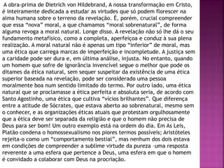 A obra-prima de Dietrich von Hildebrand, A nossa transformação em Cristo,
é inteiramente dedicada a estudar as virtudes que só podem florescer na
alma humana sobre o terreno da revelação. É, porém, crucial compreender
que essa “nova” moral, a que chamamos “moral sobrenatural”, de forma
alguma revoga a moral natural. Longe disso. A revelação não só lhe dá o seu
fundamento metafísico, como a completa, aperfeiçoa e conduz à sua plena
realização. A moral natural não é apenas um tipo “inferior” de moral, mas
uma ética que carrega marcas de imperfeição e incompletude. A justiça sem
a caridade pode ser dura e, em última análise, injusta. No entanto, quando
um homem que sofre de ignorância invencível segue o melhor que pode os
ditames da ética natural, sem sequer suspeitar da existência de uma ética
superior baseada na revelação, pode ser considerado uma pessoa
moralmente boa num sentido limitado do termo. Por outro lado, uma ética
natural que se proclamasse a ética perfeita e absoluta seria, de acordo com
Santo Agostinho, uma ética que cultiva “vícios brilhantes”. Que diferença
entre a atitude de Sócrates, que estava aberto ao sobrenatural, mesmo sem
o conhecer, e as organizações éticas atuais que protestam orgulhosamente
que a ética deve ser separada da religião e que o homem não precisa de
Deus para ser bom! Um outro exemplo está na ordem do dia. Em As Leis,
Platão condena o homossexualismo nos piores termos possíveis; Aristóteles
rejeita-o como um “comportamento bestial”, mas nenhum dos dois estava
em condições de compreender a sublime virtude da pureza –uma resposta
reverente a uma esfera que pertence a Deus, uma esfera em que o homem
é convidado a colaborar com Deus na procriação.
 