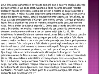 Deus está necessariamente envolvido sempre que a palavra criação aparece,
porque somente Ele pode criar. Quando a ética natural opta por rejeitar
qualquer ligação com Deus, acaba por deixar à mostra as suas fraquezas e
imperfeições. A moral natural exige um complemento. Quando afirma ser a
chave da perfeição moral, estará inevitavelmente aberta ao farisaísmo, ao
risco da auto complacência (“Cumpri com o meu dever; fiz o que precisava
fazer. Posso orgulhar-me de mim mesmo; ninguém pode censurar-me em
nada. Posso andar de cabeça erguida”). Como essa atitude está distante do
que o Evangelho nos ensina: mesmo depois de ter cumprido com os seus
deveres, um homem continua a ser um servo inútil (cfr. Lc 17, 10).
Aristóteles foi sem dúvida um homem moral. A sua Ética a Nicômaco contém
inúmeras intuições valiosas. Mas qualquer pensador que erija a felicidade
como o maior dos bens – por mais profunda que seja essa ideia, pois percebe
que o homem foi criado para a felicidade e que é legítimo desejar ser feliz –
inevitavelmente cairá no mesmo erro cometido pelo Estagiaria e assumirá
que tudo o que fazemos é, portanto, um meio para alcançar esse fim.
Que longe está esse raciocínio daquela afirmação do Evangelho: Buscai
primeiro o reino de Deus e a sua justiça e tudo o mais vos será acrescentado
(Mt 6, 33). A metafísica aristotélica exclui qualquer tipo de relação entre
Deus e o homem, porque a Causa Primeira não saberia da nossa existência, e
nega, portanto, qualquer relação entre a religião e a ética. Isso coloca-o
bem distante de Santo Agostinho, que escreveu logo no começo das suas
Confissões: “Criaste-nos, Senhor, para ti, e o nosso coração está inquieto
enquanto não descansar em ti”
 