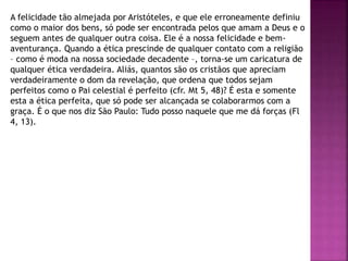 A felicidade tão almejada por Aristóteles, e que ele erroneamente definiu
como o maior dos bens, só pode ser encontrada pelos que amam a Deus e o
seguem antes de qualquer outra coisa. Ele é a nossa felicidade e bem-
aventurança. Quando a ética prescinde de qualquer contato com a religião
– como é moda na nossa sociedade decadente –, torna-se um caricatura de
qualquer ética verdadeira. Aliás, quantos são os cristãos que apreciam
verdadeiramente o dom da revelação, que ordena que todos sejam
perfeitos como o Pai celestial é perfeito (cfr. Mt 5, 48)? É esta e somente
esta a ética perfeita, que só pode ser alcançada se colaborarmos com a
graça. É o que nos diz São Paulo: Tudo posso naquele que me dá forças (Fl
4, 13).
 