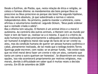 Desde o Eutífron, de Platão, que, nesta relação de ética e religião, se
coloca o famoso dilema: os mandamentos são bons porque Deus os
prescreve ou Deus prescreve-os porque são bons? Na segunda hipótese,
Deus não seria absoluto, já que subordinado a normas e valores
independentes dele. Na primeira, poderia mandar o arbitrário, como
afirmou o voluntarismo medieval: segundo Ockam, "Deus pode ordenar
que a vontade criada o odeie".
Mas o dilema tem solução. O Homem é um animal ético e a moral é
autónoma. Ao contrário dos outros animais, o Homem vem ao mundo por
fazer e tem de fazer-se, realizar-se a si mesmo. E qual é o critério da
ação humana boa senão precisamente a adequada e plena realização do
ser humano? A exigência moral não surge do facto de se ser crente ou
ateu, mas da condição humana de querer ser pessoa humana autêntica e
cabal, plenamente realizada, de tal modo que o teólogo Andrés Torres
Queiruga pode escrever, com razão: se se pensar fundo, "não existe nada
que no nível moral deva fazer um crente e não um ateu, contanto que
tanto um como o outro queiram ser honestos". Se dissentirem em muitas
opções, isso não acontecerá propriamente por motivos religiosos, mas
morais, devido à dificuldade em saber qual é muitas vezes a decisão
correta. Em 05 de setembro de 2009
 