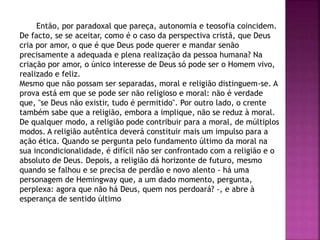 Então, por paradoxal que pareça, autonomia e teosofia coincidem.
De facto, se se aceitar, como é o caso da perspectiva cristã, que Deus
cria por amor, o que é que Deus pode querer e mandar senão
precisamente a adequada e plena realização da pessoa humana? Na
criação por amor, o único interesse de Deus só pode ser o Homem vivo,
realizado e feliz.
Mesmo que não possam ser separadas, moral e religião distinguem-se. A
prova está em que se pode ser não religioso e moral: não é verdade
que, "se Deus não existir, tudo é permitido". Por outro lado, o crente
também sabe que a religião, embora a implique, não se reduz à moral.
De qualquer modo, a religião pode contribuir para a moral, de múltiplos
modos. A religião autêntica deverá constituir mais um impulso para a
ação ética. Quando se pergunta pelo fundamento último da moral na
sua incondicionalidade, é difícil não ser confrontado com a religião e o
absoluto de Deus. Depois, a religião dá horizonte de futuro, mesmo
quando se falhou e se precisa de perdão e novo alento - há uma
personagem de Hemingway que, a um dado momento, pergunta,
perplexa: agora que não há Deus, quem nos perdoará? -, e abre à
esperança de sentido último
 