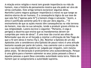 A relação entre religião e moral tem grande importância na vida do
homem, mas a história do pensamento mostra que ela pode ser alvo de
sérias confusões. Este artigo tentará esclarecer algumas delas.
Martinho Lutero negava qualquer importância à moral no que tange ao
destino eterno do ser humano. É a consequência lógica da sua tese de
que sola fiel [“apenas pela fé”] o homem chega à salvação: “Assim, a
alma é justificada somente pela fé e não por obra alguma...” O
ensinamento de que as ações morais têm consequências na vida terrena
do homem, mas não na sua salvação, tende a produzir graves efeitos na
sua religiosidade. Lutero escreve o seguinte: “Portanto, é cega e
perigosa a doutrina que ensina que os mandamentos devem ser
cumpridos por meio de obras”. É uma tese tão crucial aos olhos do
Reformador que ele se vê forçado a rejeitar a afirmação de São Tiago de
que a fé sem obras é morta (Tg 2, 26). Rejeitar a Epístola de um dos
Apóstolos (ele a considerava uma Epístola de pouco valor) é uma atitude
bastante ousada por parte de Lutero, mas coerente com a convicção de
que a sua doutrina não poderia ser julgada por ninguém, nem mesmo
pelos anjos. Tal declaração é praticamente uma autocondenação. Porque
é uma glória para o homem submeter os seus juízos pessoais a Deus e
àquelas pessoas a quem Deus concedeu autoridade nesta terra. Pobre do
homem que se autoproclama a autoridade suprema.
 