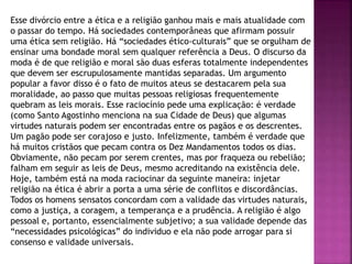 Esse divórcio entre a ética e a religião ganhou mais e mais atualidade com
o passar do tempo. Há sociedades contemporâneas que afirmam possuir
uma ética sem religião. Há “sociedades ético-culturais” que se orgulham de
ensinar uma bondade moral sem qualquer referência a Deus. O discurso da
moda é de que religião e moral são duas esferas totalmente independentes
que devem ser escrupulosamente mantidas separadas. Um argumento
popular a favor disso é o fato de muitos ateus se destacarem pela sua
moralidade, ao passo que muitas pessoas religiosas frequentemente
quebram as leis morais. Esse raciocínio pede uma explicação: é verdade
(como Santo Agostinho menciona na sua Cidade de Deus) que algumas
virtudes naturais podem ser encontradas entre os pagãos e os descrentes.
Um pagão pode ser corajoso e justo. Infelizmente, também é verdade que
há muitos cristãos que pecam contra os Dez Mandamentos todos os dias.
Obviamente, não pecam por serem crentes, mas por fraqueza ou rebelião;
falham em seguir as leis de Deus, mesmo acreditando na existência dele.
Hoje, também está na moda raciocinar da seguinte maneira: injetar
religião na ética é abrir a porta a uma série de conflitos e discordâncias.
Todos os homens sensatos concordam com a validade das virtudes naturais,
como a justiça, a coragem, a temperança e a prudência. A religião é algo
pessoal e, portanto, essencialmente subjetivo; a sua validade depende das
“necessidades psicológicas” do individuo e ela não pode arrogar para si
consenso e validade universais.
 