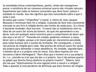 As sociedades éticas contemporâneas, porém, ainda não conseguiram
provar a existência de um consenso universal acerca das virtudes naturais.
Suponhamos que todos os homens concordem que deve haver justiça e
lealdade no mundo. Isso não significa que eles concordarão sobre o que é
justo e leal.
Ao passo que Lutero “vilipendiou” a moral, a vítima de Jean-Jacques
Rousseau e Immanuel Kant foi a religião. A posição de Kant está claramente
marcada no seu livro A religião dentro dos limites da razão pura. Já o título
é bastante revelador. Kant escreve: “A moral não se fundamenta nem na
ideia de um outro Ser acima do homem, do qual ele apreenderia o seu
dever, nem em qualquer outro incentivo para o cumprimento do dever que
não seja a lei em si”. Trocando em miúdos: podemos conhecer o nosso
dever sem a religião, porque a lei moral pode ser claramente percebida
pela razão humana sem o auxilio da revelação. Por conseguinte, a moral
não precisa da religião para nada. Não precisa de nenhum outro fim senão
ela própria para demandar a nossa obediência. Na verdade, segundo Kant,
o homem dá-se a si próprio uma lei moral. Esta ideia inspirou um vivo
sarcasmo a Søren Kierkegaard: “Kant dizia que o homem era a sua própria
lei, i.e., prendia-se à lei que ele deu a si próprio. Isso é tão penoso quanto
os golpes que Sancho Pança desferia no próprio traseiro”. Todavia, Kant
diz-nos que “objetivamente há uma ligação entre a moral e a religião”.
Toda a questão aí está pendente da definição que Kant fornece de religião
 