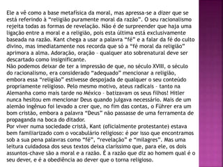 Ele a vê como a base metafísica da moral, mas apressa-se a dizer que se
está referindo à “religião puramente moral da razão”. O seu racionalismo
rejeita todas as formas de revelação. Não é de surpreender que haja uma
ligação entre a moral e a religião, pois esta última está exclusivamente
baseada na razão. Kant chega a usar a palavra “fé” e a falar da fé do culto
divino, mas imediatamente nos recorda que só a “fé moral da religião”
aprimora a alma. Adoração, oração – qualquer ato sobrenatural deve ser
descartado como insignificante.
Não podemos deixar de ter a impressão de que, no século XVIII, o século
do racionalismo, era considerado “adequado” mencionar a religião,
embora essa “religião” estivesse despojada de qualquer o seu conteúdo
propriamente religioso. Pelo mesmo motivo, ateus radicais – tanto na
Alemanha como mais tarde no México – batizavam os seus filhos! Hitler
nunca hesitou em mencionar Deus quando julgava necessário. Mais de um
alemão ingênuo foi levado a crer que, no fim das contas, o Führer era um
bom cristão, embora a palavra “Deus” não passasse de uma ferramenta de
propaganda na boca do ditador.
Por viver numa sociedade cristã, Kant (oficialmente protestante) estava
bem familiarizado com o vocabulário religioso: é por isso que encontramos
sob a sua pena palavras como “fé”, “revelação” e “milagres”. Mas uma
leitura cuidadosa dos seus textos deixa claríssimo que, para ele, os dois
assuntos-chave são a moral e a razão. É a razão que diz ao homem qual é o
seu dever, e é a obediência ao dever que o torna religioso.
 