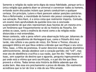 Somente a religião da razão seria digna da nossa fidelidade, porque seria a
única religião que poderia dizer-se universal e convencer todos os homens,
evitando assim discussões inúteis que jamais conduziriam a qualquer
certeza. Em princípio, Lutero e Kant parecem adotar posições contrárias.
Para o Reformador, a moralidade do homem não possui consequência na
sua salvação. Para Kant, é a única coisa que realmente importa. Contudo,
um exame mais aprofundado da questão leva-nos à conclusão
surpreendente de que eles representam duas facetas de um mesmo erro –
um fenômeno que frequentemente se dá na história da filosofia. Em
ambos os casos, tanto a essência da moral como a da religião estão
distorcidas e mal-entendidas.
Nesse contexto, vale a pena referir uma observação feita por Johannes de
Silentio (um pseudônimo de Kierkegaard que, como o filósofo dirá mais
tarde, não reflete o seu ponto de vista). Em Temor e Tremor, discute a
passagem bíblica em que Deus ordena a Abraão que sacrifique o seu único
filho, Isaac, o filho da promessa. O autor descreve essa situação dramática
admiravelmente. Abraão obedece com o coração partido; ele “crê”, mas
esse ato de obediência crucifica a sua razão, que lhe diz: “Não matarás”.
Isaac, sem suspeitar do destino que o aguarda, pergunta ingenuamente ao
pai onde está a vítima que será sacrificada, e o pai diz-lhe que Deus
proverá a vítima. Todos lemos esta história da Bíblia sabendo que ela
acaba bem. Mas essa era precisamente a prova de Abraão. Ele realmente
acreditava que ia ter de tirar a vida do seu filho amado.
 