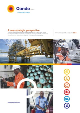 A new strategic perspective 
Through strategic investments, local knowledge and a dedication to the 
development of Africa’s Oil and Gas industry, Oando has boldly transitioned 
from a dominant downstream player to an integrated energy group. 
Annual Report & Accounts 2013 
www.oandoplc.com 
RC 6474 
 