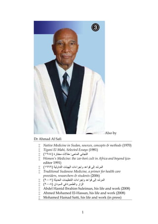 1
Also by
Dr Ahmad Al Safi
 Native Medicine in Sudan, sources, concepts & methods (1970)
 Tigani El Mahi, Selected Essays (1981)
 ) ‫ﻣﺧﺗﺎرة‬ ‫ﻣﻘﺎﻻت‬ :‫اﻟﻣﺎﺣﻲ‬ ‫اﻟﺗﺟﺎﻧﻲ‬١٩٨٤(
 Women’s Medicine: the zar-bori cult in Africa and beyond (co-
editor 1991)
 ‫و‬ ‫ﻗواﻋد‬ ‫إﻟﻰ‬ ‫اﻟﻣرﺷد‬) ‫اﻟﺗداوﻟﯾﺔ‬ ‫اﻟﮭﯾﺋﺎت‬ ‫إﺟراءات‬١٩٩٩(
 Traditional Sudanese Medicine, a primer for health care
providers, researchers & students (2006)
 ) ‫اﻟﺣدﯾﺛﺔ‬ ‫اﻟﺗﻧظﯾﻣﺎت‬ ‫وإﺟراءات‬ ‫ﻗواﻋد‬ ‫إﻟﻰ‬ ‫اﻟﻣرﺷد‬٢٠٠٧(
 ) ‫اﻟﺳودان‬ ‫ﻓﻲ‬ ‫واﻟطﻣﺑرة‬ ‫اﻟزار‬٢٠٠٨(
 Abdel Hamid Ibrahim Suleiman, his life and work (2008)
 Ahmed Mohamed El-Hassan, his life and work (2008)
 Mohamed Hamad Satti, his life and work (in press)
 