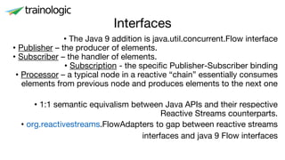 Interfaces
• The Java 9 addition is java.util.concurrent.Flow interface
• Publisher – the producer of elements.
• Subscriber – the handler of elements.
• Subscription - the specific Publisher-Subscriber binding
• Processor – a typical node in a reactive “chain” essentially consumes
elements from previous node and produces elements to the next one
• 1:1 semantic equivalism between Java APIs and their respective
Reactive Streams counterparts.
• org.reactivestreams.FlowAdapters to gap between reactive streams
interfaces and java 9 Flow interfaces
 