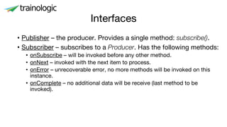 Interfaces
• Publisher – the producer. Provides a single method: subscribe().
• Subscriber – subscribes to a Producer. Has the following methods:
• onSubscribe – will be invoked before any other method.
• onNext – invoked with the next item to process.
• onError – unrecoverable error, no more methods will be invoked on this
instance.
• onComplete – no additional data will be receive (last method to be
invoked).
 