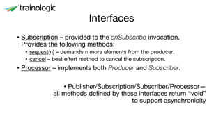 Interfaces
• Subscription – provided to the onSubscribe invocation.
Provides the following methods:
• request(n) – demands n more elements from the producer.
• cancel – best effort method to cancel the subscription.
• Processor – implements both Producer and Subscriber.
• Publisher/Subscription/Subscriber/Processor—
all methods defined by these interfaces return “void”
to support asynchronicity
 