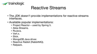 Reactive Streams
• The JDK doesn’t provide implementations for reactive-streams
interfaces.
• Available popular implementations:
• Project Reactor – used by Spring 5.
• Akka Streams.
• RxJava.
• Vert.x.
• Slick.
• MongoDB Java driver.
• Reactive Rabbit (RabbitMQ).
• Ratpack.
 