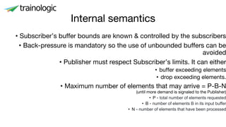 Internal semantics
• Subscriber’s buffer bounds are known & controlled by the subscribers
• Back-pressure is mandatory so the use of unbounded buffers can be
avoided
• Publisher must respect Subscriber’s limits. It can either
• buffer exceeding elements
• drop exceeding elements.
• Maximum number of elements that may arrive = P-B-N
(until more demand is signaled to the Publisher)
• P - total number of elements requested
• B - number of elements B in its input buffer
• N - number of elements that have been processed
 
