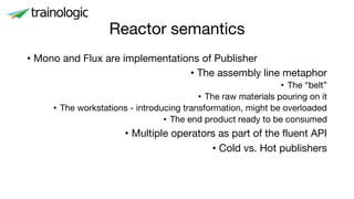 Reactor semantics
• Mono and Flux are implementations of Publisher
• The assembly line metaphor
• The “belt”
• The raw materials pouring on it
• The workstations - introducing transformation, might be overloaded
• The end product ready to be consumed
• Multiple operators as part of the fluent API
• Cold vs. Hot publishers
 