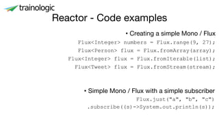 Reactor - Code examples
• Creating a simple Mono / Flux
Flux<Integer> numbers = Flux.range(9, 27);
Flux<Person> flux = Flux.fromArray(array);
Flux<Integer> flux = Flux.fromIterable(list);
Flux<Tweet> flux = Flux.fromStream(stream);
• Simple Mono / Flux with a simple subscriber
Flux.just("a", "b", "c")
.subscribe((s)->System.out.println(s));
 