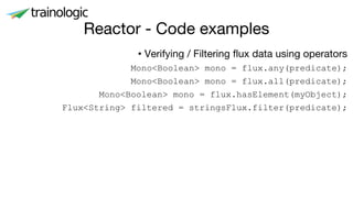Reactor - Code examples
• Verifying / Filtering flux data using operators
Mono<Boolean> mono = flux.any(predicate);
Mono<Boolean> mono = flux.all(predicate);
Mono<Boolean> mono = flux.hasElement(myObject);
Flux<String> filtered = stringsFlux.filter(predicate);
 