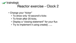 Reactor exercise - Clock 2
• Change your “ticker”
• To show only 10 second’s ticks
• To finish after 20 ticks.
• Display a “closing statement” for your flux
• Try to implement it using create() …..
 