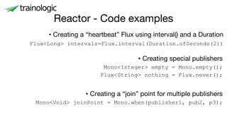 Reactor - Code examples
• Creating a “heartbeat” Flux using interval() and a Duration
Flux<Long> intervals=Flux.interval(Duration.ofSeconds(2))
• Creating a “join” point for multiple publishers
Mono<Void> joinPoint = Mono.when(publisher1, pub2, p3);
• Creating special publishers
Mono<Integer> empty = Mono.empty();
Flux<String> nothing = Flux.never();
 
