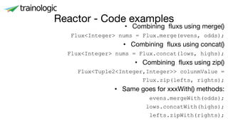 Reactor - Code examples
• Combining fluxs using merge()
Flux<Integer> nums = Flux.merge(evens, odds);
• Combining fluxs using concat()
Flux<Integer> nums = Flux.concat(lows, highs);
• Combining fluxs using zip()
Flux<Tuple2<Integer,Integer>> colunmValue =
Flux.zip(lefts, rights);
• Same goes for xxxWith() methods:
evens.mergeWith(odds);
lows.concatWith(highs);
lefts.zipWith(rights);
 