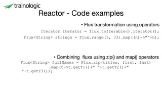 Reactor - Code examples
• Flux transformation using operators
Iterator iterator = flux.toIterable().iterator();
Flux<String> strings = Flux.range(3, 33).map((n)->""+n);
• Combining fluxs using zip() and map() operators
Flux<String> fullNames = Flux.zip(titles, first, last)
.map(t->t.getT1()+" "+t.getT2()+"
"+t.getT3());
 
